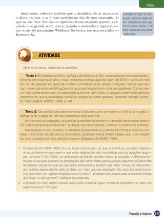 125Pressão e Volume
Física
Atualmente, sabemos também que a densidade do ar muda com
a altura, ou seja, o ar é mais rarefeito no alto de uma montanha do
que na sua base. Por isso os alpinistas levam oxigênio quando a es-
calada é de grande porte, isto é, quando a montanha é íngreme, co-
mo o caso do paranaense Waldemar Nicleivicz, em suas escaladas ao
Everest e K2.
Densidade é razão da mas-
sa pelo volume do objeto.As-
sim, considerando dois obje-
tos de mesmo volume, o de
maior massa terá uma densi-
dade maior. 
Após ler os textos, responda as questões:
	 ATIVIDADE
Texto 1: Em regiões da África, da Ásia e da América do Sul, muitas pessoas vivem permanen-
temente em locais muito altos, e nas montanhas andinas algumas vivem até 5000 m acima do nível
do mar. As pessoas em geral não viveriam confortavelmente nessas condições, mas as que nas-
cem e vivem ali sofrem modificações no corpo que lhes permitem continuar saudáveis. O tórax cres-
ce mais, aumentando assim a capacidade pulmonar; além disso, o sangue contém mais glóbulos
vermelhos do que a capacidade normal do sangue de outras pessoas, podendo carregar, portan-
to, mais oxigênio. (Ward, 1988, p. 44)
Texto 2: Os pulmões dos seres humanos funcionam como se fossem um fole ou uma gaita, o
diafragma faz o papel da mão que pressiona e solta esse fole.
No momento da inspiração, os pulmões aumentam de tamanho e a pressão dentro deles diminui.
Os corpos sempre se movimentam na direção da menor pressão, portanto o ar entra nos pulmões.
Na expiração ocorre o inverso, o diafragma pressionando os pulmões faz com que estes se con-
traiam, diminuindo seu tamanho e aumentando a pressão interna destes. Nesse caso, o ar é expeli-
do, pois a pressão fora dos pulmões é menor. (Adaptado de Ward, 1988)
1.	 Charles Darwin (1809-1882), em sua Teoria da Evolução, diz que os indivíduos, os seres, adaptam-
se ao ambiente em que vivem e que estas adaptações são transmitidas para as gerações seguin-
tes. Lamarck (1744-1829), um antecessor de Darvim também tratou da evolução. A diferença en-
tre eles é que para Lamarck as adaptações são transmitidas para a geração seguinte; já Darwin fala
de seleção natural, em que os mais aptos sobrevivem e tendem a ter maior número de descenden-
tes, e estes descendentes terão também um maior grau de adaptação. No caso dos seres huma-
nos que vivem em regiões inóspitas como no texto 1, poderiam ser usados para corroborar a teoria
de Darwin ou de Lamarck? Justifique sua resposta.
2.	 A pressão do meio externo sendo baixa pode ocasionar algum problema respiratório no caso dos
seres humanos? Por quê?
 
