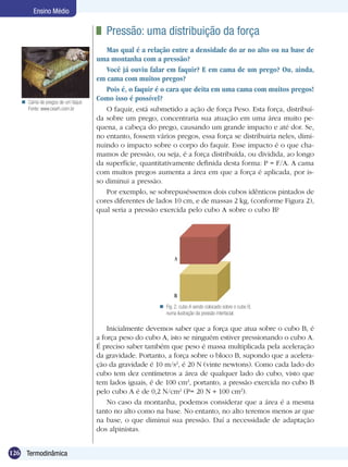 126 Termodinâmica
Ensino Médio
Inicialmente devemos saber que a força que atua sobre o cubo B, é
a força peso do cubo A, isto se ninguém estiver pressionando o cubo A.
É preciso saber também que peso é massa multiplicada pela aceleração
da gravidade. Portanto, a força sobre o bloco B, supondo que a acelera-
ção da gravidade é 10 m/s2
, é 20 N (vinte newtons). Como cada lado do
cubo tem dez centímetros a área de qualquer lado do cubo, visto que
tem lados iguais, é de 100 cm2
, portanto, a pressão exercida no cubo B
pelo cubo A é de 0,2 N/cm2
(P= 20 N 100 cm2
).
No caso da montanha, podemos considerar que a área é a mesma
tanto no alto como na base. No entanto, no alto teremos menos ar que
na base, o que diminui sua pressão. Daí a necessidade de adaptação
dos alpinistas.
Fig. 2. cubo A sendo colocado sobre o cubo B,
numa ilustração da pressão interfacial.

	 Pressão: uma distribuição da força
Mas qual é a relação entre a densidade do ar no alto ou na base de
uma montanha com a pressão?
Você já ouviu falar em faquir? E em cama de um prego? Ou, ainda,
em cama com muitos pregos?
Pois é, o faquir é o cara que deita em uma cama com muitos pregos!
Como isso é possível?
O faquir, está submetido a ação de força Peso. Esta força, distribuí­
da sobre um prego, concentraria sua atuação em uma área muito pe-
quena, a cabeça do prego, causando um grande impacto e até dor. Se,
no entanto, fossem vários pregos, essa força se distribuiria neles, dimi-
nuindo o impacto sobre o corpo do faquir. Esse impacto é o que cha-
mamos de pressão, ou seja, é a força distribuída, ou dividida, ao longo
da superfície, quantitativamente definida desta forma: P = F/A. A cama
com muitos pregos aumenta a área em que a força é aplicada, por is-
so diminui a pressão.
Por exemplo, se sobrepuséssemos dois cubos idênticos pintados de
cores diferentes de lados 10 cm, e de massas 2 kg, (conforme Figura 2),
qual seria a pressão exercida pelo cubo A sobre o cubo B?
Cama de pregos de um faquir.
Fonte: www.cearh.com.br

 