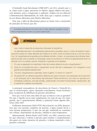 127Pressão e Volume
Física
A pressão exercida em um ponto de um fluido ideal em equilíbrio é trans-
mitida integralmente a todos os pontos deste fluido.
Leia o texto e responda as perguntas colocadas na seqüência:
Os alpinistas executam uma adaptação gradual para a escalada, este é o motivo de existirem acam-
pamentos bases em várias altitudes até chegar-se ao último antes do ataque final ao cume da monta-
nha. Os mergulhadores de grandes profundidades também o fazem, só que através das câmaras hiper-
báricas (locais onde a pressão é manipulada, pode-se aumentá-la ou diminuí-la gradualmente) tanto na
descida como na subida, quando mergulham a grandes profundidades.
1.	 Por que a adaptação dos alpinistas é feita de maneira diferente da dos mergulhadores ?
2.	 Quais as conseqüências para o mergulhador se ele não fizer a adaptação e for mergulhar a uma
grande profundidade rapidamente?
3.	 Os dois, mergulhadores e alpinistas, levam oxigênio. O motivo é o mesmo?
4.	 Os peixes têm um sistema respiratório diferente dos seres humanos. Sua respiração não é pulmonar
e sim branquial, isto é, feita através das brânquias. Peixes bentônicos, que vivem em grandes pro-
fundidades oceânicas, sob alta pressão, sobreviveriam se fossem transportados, rapidamente, até
à superfície? Justifique sua resposta.
	 ATIVIDADE
A principal conseqüência da descoberta de Pascal e Torricelli foi
que os termoscópios, agora chamados termômetros, foram fechados
para escaparem da influência da pressão atmosférica.
Será que você já tem uma idéia do que aconteceu com as garrafas?
Por que o líquido escoa mais rapidamente em uma do que em outra
garrafa, que é aparentemente idêntica à primeira? Existe alguma dife-
rença entre elas?
Guillaume Amonstons (1663-1705), físico francês, em 1699, demons-
trou que, nas mesmas condições de pressão, a água sempre fervia a
uma mesma temperatura. E que em um gás, mantendo-se constante
seu volume, dependendo da pressão, obtinha-se uma temperatura.
Anteriormente, Robert Boyle (1627-1691), em 1661, enunciou uma
lei, que relaciona o volume à pressão após estudar o comportamento
dos gases em várias situações de pressão e volume mantendo a tem-
peratura constante.
O holandês Isaak Beeckmam (1588-1637), em 1614, propôs que o
ar, assim como a água, pressiona os objetos; alguns objetos não pare-
cem afetados, pois a compressão é uniforme. Galileu em seu Discorsi
e Dimostrazione Matematiche, de 1638, dizia que a ruptura acontece-
ria em alturas diferentes para fluidos diferentes.
Note que a idéia de Beeckmam parece-se muito com o enunciado
do princípio de Pascal, que diz:
 