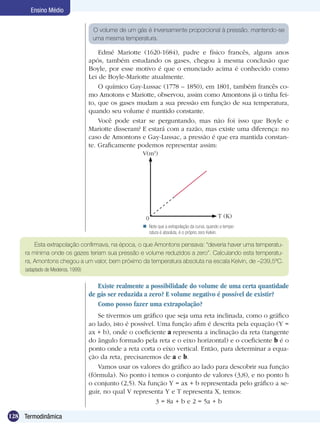 128 Termodinâmica
Ensino Médio
Edmé Mariotte (1620-1684), padre e físico francês, alguns anos
após, também estudando os gases, chegou à mesma conclusão que
Boyle, por esse motivo é que o enunciado acima é conhecido como
Lei de Boyle-Mariotte atualmente.
O químico Gay-Lussac (1778 – 1850), em 1801, também francês co-
mo Amotons e Mariotte, observou, assim como Amontons já o tinha fei-
to, que os gases mudam a sua pressão em função de sua temperatura,
quando seu volume é mantido constante.
Você pode estar se perguntando, mas não foi isso que Boyle e
Mariotte disseram? E estará com a razão, mas existe uma diferença: no
caso de Amontons e Gay-Lussac, a pressão é que era mantida constan-
te. Graficamente podemos representar assim:
Existe realmente a possibilidade do volume de uma certa quantidade
de gás ser reduzida a zero? E volume negativo é possível de existir?
Como posso fazer uma extrapolação?
Se tivermos um gráfico que seja uma reta inclinada, como o gráfico
ao lado, isto é possível. Uma função afim é descrita pela equação (Y =
ax + b), onde o coeficiente a representa a inclinação da reta (tangente
do ângulo formado pela reta e o eixo horizontal) e o coeficiente b é o
ponto onde a reta corta o eixo vertical. Então, para determinar a equa-
ção da reta, precisaremos de a e b.
Vamos usar os valores do gráfico ao lado para descobrir sua função
(fórmula). No ponto i temos o conjunto de valores (3,8), e no ponto h
o conjunto (2,5). Na função Y = ax + b representada pelo gráfico a se-
guir, no qual V representa Y e T representa X, temos:
3 = 8a + b e 2 = 5a + b
O volume de um gás é inversamente proporcional à pressão, mantendo-se
uma mesma temperatura.
Esta extrapolação confirmava, na época, o que Amontons pensava: “deveria haver uma temperatu-
ra mínima onde os gazes teriam sua pressão e volume reduzidos a zero”. Calculando esta temperatu-
ra, Amontons chegou a um valor, bem próximo da temperatura absoluta na escala Kelvin, de –239,5ºC.
(adaptado de Medeiros, 1999)
Note que a extrapolação da curva, quando a tempe-
ratura é absoluta, é o próprio zero Kelvin.

V(m3
)
T (K)0
 