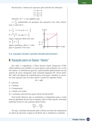 129Pressão e Volume
Física
2 =
1
3
. 5 + b ou b = 2 –
5
3
b =
6 – 5
3
, ou seja, b =
1
3
Logo a equação desta reta será:
V=
1
3
T +
1
3
Agora podemos obter o valor
para V quando T for zero.
	 Equação para os Gases “ideais”
Em 1834, o engenheiro e físico francês Emile Clapeyron (1799-
1864) publicou um trabalho no qual aparece pela primeira vez o ciclo
de Carnot e os fenômenos gasosos, representados graficamente em um
sistema de eixos ortogonais, hoje chamado diagrama PV. Nesse traba-
lho, além das figuras de transformações dos gases, também se encon-
tra uma equação que nos dias atuais é escrita da seguinte forma:
PV = nRT
P = pressão
V = Volume
T = Temperatura
n = número de moles
R = constante universal dos gases ideais (8,31J/mol.K)
Você pode observar que se mudarmos a temperatura para o outro
lado da igualdade ficará uma constante (nR) no lado oposto. Portando
podemos escrever esta equação desta forma:
P1
V1
T1
=
P2
V2
T2
Ou seja, o produto da pressão pelo volume em razão da temperatura
no início do processo é igual ao do final, isto é, mantém-se constante.
Resolvendo o sistema de equações pelo método da subtração:
3 = 8a + b
2 = 5a + b
1 = 3a – 0
Portanto: 3a = 1, isto significa que:
a =
1
3
, substituindo em qualquer das equações este valor, obtere-
mos o valor de b:
V(m3
)
0 5 8
2
3
Y = 0
X = ?
h
i
T (K)
E aí, conseguiu entender a questão colocada anteriormente?
 