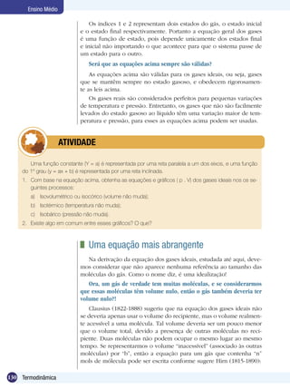 130 Termodinâmica
Ensino Médio
Os índices 1 e 2 representam dois estados do gás, o estado inicial
e o estado final respectivamente. Portanto a equação geral dos gases
é uma função de estado, pois depende unicamente dos estados final
e inicial não importando o que acontece para que o sistema passe de
um estado para o outro.
Será que as equações acima sempre são válidas?
As equações acima são válidas para os gases ideais, ou seja, gases
que se mantêm sempre no estado gasoso, e obedecem rigorosamen-
te as leis acima.
Os gases reais são considerados perfeitos para pequenas variações
de temperatura e pressão. Entretanto, os gases que não são facilmente
levados do estado gasoso ao líquido têm uma variação maior de tem-
peratura e pressão, para esses as equações acima podem ser usadas.
Uma função constante (Y = a) é representada por uma reta paralela a um dos eixos, e uma função
do 1º grau (y = ax + b) é representada por uma reta inclinada.
1.	 Com base na equação acima, obtenha as equações e gráficos ( p . V) dos gases ideais nos os se-
guintes processos:
a)	 Isovolumétrico ou isocórico (volume não muda);
b)	 Isotérmico (temperatura não muda);
c)	 Isobárico (pressão não muda).
2.	 Existe algo em comum entre esses gráficos? O que?
	 ATIVIDADE
	 Uma equação mais abrangente
Na derivação da equação dos gases ideais, estudada até aqui, deve-
mos considerar que não aparece nenhuma referência ao tamanho das
moléculas do gás. Como o nome diz, é uma idealização!
Ora, um gás de verdade tem muitas moléculas, e se considerarmos
que essas moléculas têm volume nulo, então o gás também deveria ter
volume nulo?!
Clausius (1822-1888) sugeriu que na equação dos gases ideais não
se deveria apenas usar o volume do recipiente, mas o volume realmen-
te acessível a uma molécula. Tal volume deveria ser um pouco menor
que o volume total, devido a presença de outras moléculas no reci-
piente. Duas moléculas não podem ocupar o mesmo lugar ao mesmo
tempo. Se representarmos o volume “inacessível” (associado às outras
moléculas) por “b”, então a equação para um gás que contenha “n”
mols de mólecula pode ser escrita conforme sugere Hirn (1815-1890):
 