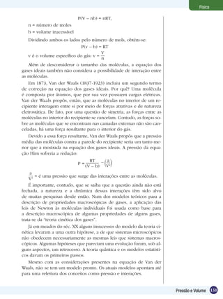 131Pressão e Volume
Física
P(V – nb) = nRT,
n = número de moles
b = volume inacessível
Dividindo ambos os lados pelo número de mols, obtém-se:
P(v – b) = RT
v é o volume específico do gás: v =
V
n
Além de desconsiderar o tamanho das moléculas, a equação dos
gases ideais também não considera a possibilidade de interação entre
as moléculas.
Em 1873, Van der Waals (1837-1923) incluiu um segundo termo
de correção na equação dos gases ideais. Por quê? Uma molécula
é composta por átomos, que por sua vez possuem cargas elétricas.
Van der Waals propôs, então, que as moléculas no interior de um re-
cipiente interagem entre si por meio de forças atrativas e de natureza
eletrostática. De fato, por uma questão de simetria, as forças entre as
moléculas no interior do recipiente se cancelam. Contudo, as forças so-
bre as moléculas que se encontram nas camadas externas não são can-
celadas, há uma força resultante para o interior do gás.
Devido a essa força resultante, Van der Waals propôs que a pressão
média das moléculas contra a parede do recipiente seria um tanto me-
nor que a mostrada na equação dos gases ideais. A pressão da equa-
ção Hirn sofreria a redução:
RT
(V – b)
P = – a
V2
a
V2 = é uma pressão que surge das interações entre as moléculas.
É importante, contudo, que se saiba que a questão ainda não está
fechada, a natureza e a dinâmica dessas interações têm sido alvo
de muitas pesquisas desde então. Num dos modelos teóricos para a
descrição de propriedades macroscópicas de gases, a aplicação das
leis de Newton às moléculas individuais foi usada como base para
a descrição macroscópica de algumas propriedades de alguns gases,
trata-se da “teoria cinética dos gases”.
Já em meados do séc. XX alguns insucessos do modelo da teoria ci-
nética levaram a uma outra hipótese, a de que sistemas microscópicos
não obedecem necessariamente as mesmas leis que sistemas macros-
cópicos. Algumas hipóteses que pareciam uma evolução foram, sob al-
guns aspectos, um retrocesso. A teoria quântica e os modelos estatísti-
cos davam os primeiros passos.
Mesmo com as considerações presentes na equação de Van der
Waals, não se tem um modelo pronto. Os atuais modelos apontam até
para uma releitura dos conceitos como pressão e interações.
 