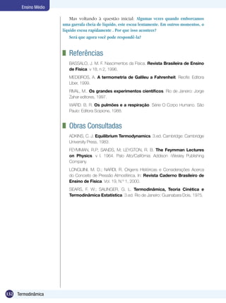 132 Termodinâmica
Ensino Médio
	 Referências
BASSALO, J. M. F. Nascimentos da Física. Revista Brasileira de Ensino
de Física. v 18, n 2, 1996.
MEDEIROS, A. A termometria de Galileu a Fahrenheit. Recife: Editora
Líber, 1999.
RIVAL, M.. Os grandes experimentos científicos. Rio de Janeiro: Jorge
Zahar editores, 1997.
WARD. B. R. Os pulmões e a respiração. Série O Corpo Humano. São
Paulo: Editora Scipione, 1988.
	 Obras Consultadas
ADKINS, C. J. Equilibrium Termodynamics. 3.ed. Cambridge: Cambridge
University Press, 1983.
FEYMMAN, R.P; SANDS, M; LEYGTON, R. B. The Feymman Lectures
on Physics. v I. 1964. Palo Alto/Califórnia: Addison -Wesley Publishing
Company.
LONGUINI, M. D.; NARDI, R. Origens Históricas e Considerações Acerca
do Conceito de Pressão Atmosférica. In: Revista Caderno Brasileiro de
Ensino de Física. Vol. 19, N.º 1, 2000.
SEARS, F. W.; SALINGER, G. L. Termodinâmica, Teoria Cinética e
Termodinâmica Estatística. 3.ed. Rio de Janeiro: Guanabara Dois, 1975.
Mas voltando à questão inicial: Algumas vezes quando emborcamos
uma garrafa cheia de líquido, este escoa lentamente. Em outros momentos, o
líquido escoa rapidamente . Por que isso acontece?
Será que agora você pode respondê-la?
 