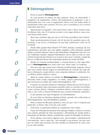 134 Introdução
Ensino Médio
I
n
t
r
o
d
u
ç
ã
o
	 Eletromagnetismo
Pense na palavra Eletromagnetismo
Se você pensou na junção de duas palavras, eletro, de eletricidade, +
magnético, de magnetismo, acertou. Mas poderíamos te perguntar: o que a
eletricidade tem a ver com o magnetismo? Talvez você não tenha ainda se
questionado sobre esses assuntos. Por isso, nós o convidamos a ler os textos
colocados neste livro.
Agora pense no seguinte: o Sol exerce força sobre a Terra, mesmo estan-
do distante dela, não é? O mesmo acontece com cargas elétricas, umas exer-
cem forças sobre outras.
Mas como entender algo que não se vê? Como quantificar esses efeitos?
Esses questionamentos levaram a lei do inverso do quadrado para a ele-
tricidade, o que levou a formulação do que hoje conhecemos como Lei de
Coulomb.
Desde 1820, quando Hans Orsted (1777-1851), durante a realização de seus
experimentos, percebeu que uma agulha magnética sofria alterações quando
sujeita a correntes elétricas, sabe-se que Eletricidade e Magnetismo não são “coi-
sas” totalmente isoladas. Segundo historiadores, não se sabe ao certo se a des-
coberta foi prevista por Orsted ou se aconteceu por acaso. Contudo, a partir daí,
deu-se a unificação desses dois importantes grupos de estudo da Física.
Dentro do contexto da Eletricidade, o conceito básico é o de carga elétri-
ca, e o Eletromagnetismo nos conta como essa “dona carga” se comporta.
Não nos cabe aqui relatar toda a História da Eletricidade. Importa colocar
que esses estudos deram origem ao entendimento do conceito de carga elé-
trica e eletrização, campo elétrico, raios, materiais isolantes e condutores, for-
ça elétrica, bateria elétrica e outros.
Além do campo elétrico, no âmbito do Eletromagnetismo é importante a
discussão sobre campo magnético, ou ainda, campos eletromagnéticos, o
que nos levam ao estudo das ondas eletromagnéticas. Ufa!
E quanto aos circuitos elétricos? A instalação elétrica da sua casa? É em sé-
rie ou em paralelo? Aqui, precisamos entender todos os conceitos envolvidos,
como: corrente elétrica, voltagem, resistência elétrica, entre outros, sempre o
todo, e não como se fossem fenômenos que ocorrem totalmente separados.
E não paramos por aqui! Chegamos na eletrodinâmica.
Já ouviu falar em Mecânica Quântica? Então, quando ela é adicionada ao
Eletromagnetismo, vira eletrodinâmica quântica.
Entre as idéias da Mecânica Quântica, está a de que a luz é composta por
partículas, os fótons. Mas a luz não seria onda?
Tudo bem, as partículas também se comportam como ondas.
E que tal o Princípio da incerteza! Esse princípio obrigou os físicos a reverem
suas certezas advindas da visão mecanicista e determinista de mundo desde a
formulação da Mecânica clássica, estabelecida a partir do Principia, de Newton
Posso afirmar, com certeza, alguma coisa - por exemplo, o momentum de
uma partícula - mas a outra não - por exemplo a sua posição. Ou seja, sem-
pre vai existir uma incerteza em uma medida em detrimento de uma certe-
za na outra medida.
 