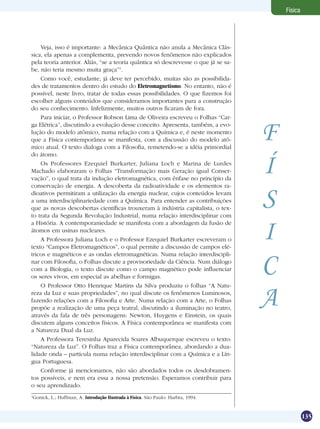 135
Física
Veja, isso é importante: a Mecânica Quântica não anula a Mecânica Clás-
sica, ela apenas a complementa, prevendo novos fenômenos não explicados
pela teoria anterior. Aliás, “se a teoria quântica só descrevesse o que já se sa-
be, não teria mesmo muita graça”1
.
Como você, estudante, já deve ter percebido, muitas são as possibilida-
des de tratamentos dentro do estudo do Eletromagnetismo. No entanto, não é
possível, neste livro, tratar de todas essas possibilidades. O que fizemos foi
escolher alguns conteúdos que consideramos importantes para a construção
do seu conhecimento. Infelizmente, muitos outros ficaram de fora.
Para iniciar, o Professor Robson Lima de Oliveira escreveu o Folhas “Car-
ga Elétrica”, discutindo a evolução desse conceito. Apresenta, também, a evo-
lução do modelo atômico, numa relação com a Química e, é neste momento
que a Física contemporânea se manifesta, com a discussão do modelo atô-
mico atual. O texto dialoga com a Filosofia, remetendo-se a idéia primordial
do átomo.
Os Professores Ezequiel Burkarter, Juliana Loch e Marina de Lurdes
Machado elaboraram o Folhas “Transformação mais Geração igual Conser-
vação”, o qual trata da indução eletromagnética, com ênfase no princípio da
conservação de energia. A descoberta da radioatividade e os elementos ra-
dioativos permitiram a utilização da energia nuclear, cujos conteúdos levam
a uma interdisciplinariedade com a Química. Para entender as contribuições
que as novas descobertas científicas trouxeram à indústria capitalista, o tex-
to trata da Segunda Revolução Industrial, numa relação interdisciplinar com
a História. A contemporaniedade se manifesta com a abordagem da fusão de
átomos em usinas nucleares.
A Professora Juliana Loch e o Professor Ezequiel Burkarter escreveram o
texto “Campos Eletromagnéticos”, o qual permite a discussão de campos elé-
tricos e magnéticos e as ondas eletromagnéticas. Numa relação interdiscipli-
nar com Filosofia, o Folhas discute a provisoriedade da Ciência. Num diálogo
com a Biologia, o texto discute como o campo magnético pode influenciar
os seres vivos, em especial as abelhas e formigas.
O Professor Otto Henrique Martins da Silva produziu o folhas “A Natu-
reza da Luz e suas propriedades”, no qual discute os fenômenos Luminosos,
fazendo relações com a Filosofia e Arte. Numa relação com a Arte, o Folhas
propõe a realização de uma peça teatral, discutindo a iluminação no teatro,
através da fala de três personagens: Newton, Huygens e Einstein, os quais
discutem alguns conceitos físicos. A Física contemporânea se manifesta com
a Natureza Dual da Luz.
A Professora Teresinha Aparecida Soares Albuquerque escreveu o texto:
“Natureza da Luz”. O Folhas traz a Física contemporânea, abordando a dua-
lidade onda – partícula numa relação interdisciplinar com a Química e a Lín-
gua Portuguesa.
Conforme já mencionamos, não são abordados todos os desdobramen-
tos possíveis, e nem era essa a nossa pretensão. Esperamos contribuir para
o seu aprendizado.
F
Í
S
I
C
A
1
Gonick, L.; Huffman, A. Introdução Ilustrada à Física. São Paulo: Harbra, 1994.
 