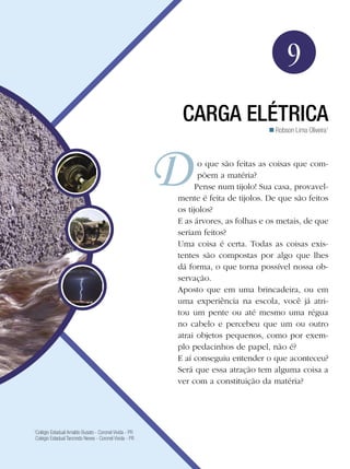 137Carga Elétrica
Física
9
Carga Elétrica
Robson Lima Oliveira1

1
Colégio Estadual Arnaldo Busato - Coronel Vivida - PR
Colégio Estadual Tancredo Neves - Coronel Vivida - PR
o que são feitas as coisas que com-
põem a matéria?
Pense num tijolo! Sua casa, provavel-
mente é feita de tijolos. De que são feitos
os tijolos?
E as árvores, as folhas e os metais, de que
seriam feitos?
Uma coisa é certa. Todas as coisas exis-
tentes são compostas por algo que lhes
dá forma, o que torna possível nossa ob-
servação.
Aposto que em uma brincadeira, ou em
uma experiência na escola, você já atri-
tou um pente ou até mesmo uma régua
no cabelo e percebeu que um ou outro
atrai objetos pequenos, como por exem-
plo pedacinhos de papel, não é?
E aí conseguiu entender o que aconteceu?
Será que essa atração tem alguma coisa a
ver com a constituição da matéria?
 