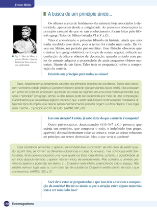 138 Eletromagnetismo
Ensino Médio
	 A busca de um princípio único...
Os olhares acerca de fenômenos da natureza hoje associados à ele-
tricidade, aparecem desde a antigüidade. As primeiras observações (a
princípio casuais) de que se tem conhecimento, foram feitas pelo filó-
sofo grego Tales de Mileto (século VI e V a.C).
Tales é considerado o primeiro filósofo da história, ainda que não
tenha recebido esse título, pois o termo foi criado mais tarde. Ele vi-
veu em Mileto, no período pré-socrático. Esse filósofo observou que
o âmbar (em grego elektron), certo tipo de resina vegetal, utilizado na
confecção de jóias e objetos de decoração, quando atritado com pe-
les de animais adquiria a propriedade de atrair pequenos objetos ma-
teriais. Diante de tais fatos, Tales teria se perguntado sobre a compo-
sição da matéria.
Existiria um princípio para todas as coisas?
Fig. 1: Tales de Mileto, o
primeiro filósofo a observar
fenômenos físicos associa-
dos a eletricidade.

Tales, Anaximandro e Anaxímenes são três dos primeiros filósofos pré-socráticos. Todos eles nasce-
ram na mesma cidade (Mileto) e viveram no mesmo período (século VI antes da era cristã). Eles possuíam
um ponto em comum: ensinavam que todas as coisas se originam em uma única matéria primordial, que
seria o “princípio” (em grego, arche). A idéia básica pode ser esclarecida por meio de uma comparação.
Suponhamos que só existisse argila no mundo e que, a partir dela, fossem continuamente modelados di-
ferentes tipos de objeto, que depois seriam desmanchados para dar origem a outros objetos. Essa argila
seria o arche – o princípio e o fim de tudo. (MARTINS, 1997, p.37)
Leu com atenção? E então, já sabe dizer do que a matéria é composta?
Outro pré-socrático, Anaximandro (610-547 a.C.) pensava que
existia um princípio, que comporia o todo, o indefinido (em grego,
apeiron), do qual derivariam todas as coisas e, todas as coisas voltariam
ao princípio ao serem destruídas. Mas o que seria o apeiron?
Essa substância primordial, o apeiron, seria indestrutível, ou “imortal”: ela não deixa de existir quan-
do, a partir dela, se formam as diferentes substâncias e coisas do universo, mas continua a existir den-
tro delas, tendo apenas adquirido uma nova aparência. Essa idéia elimina, portanto, a possibilidade de
um início absoluto de tudo: o apeiron não tem início, ele sempre existiu. Pelo contrário, o universo pro-
vém do apeiron e pode não ser eterno. (...) O apeiron seria infinito, preenchendo todo o espaço. Não
existiria nenhum lugar vazio ou com outro tipo de substância. O apeiron existiria dentro de tudo o que
conhecemos. (MARTINS, 1997, p. 37)
Você deve estar se perguntando: o que isso tem a ver com a composi-
ção da matéria? Ou talvez ainda: o que a atração entre alguns materiais
tem a ver com tudo isso?
 