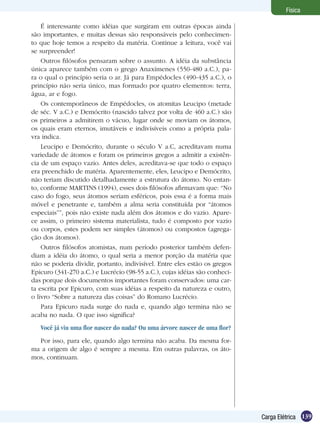 139Carga Elétrica
Física
É interessante como idéias que surgiram em outras épocas ainda
são importantes, e muitas dessas são responsáveis pelo conhecimen-
to que hoje temos a respeito da matéria. Continue a leitura, você vai
se surpreender!
Outros filósofos pensaram sobre o assunto. A idéia da substância
única aparece também com o grego Anaxímenes (550-480 a.C.), pa-
ra o qual o princípio seria o ar. Já para Empédocles (490-435 a.C.), o
princípio não seria único, mas formado por quatro elementos: terra,
água, ar e fogo.
Os contemporâneos de Empédocles, os atomitas Leucipo (metade
de séc. V a.C.) e Demócrito (nascido talvez por volta de 460 a.C.) são
os primeiros a admitirem o vácuo, lugar onde se moviam os átomos,
os quais eram eternos, imutáveis e indivisíveis como a própria pala-
vra indica.
Leucipo e Demócrito, durante o século V a.C, acreditavam numa
variedade de átomos e foram os primeiros gregos a admitir a existên-
cia de um espaço vazio. Antes deles, acreditava-se que todo o espaço
era preenchido de matéria. Aparentemente, eles, Leucipo e Demócrito,
não teriam discutido detalhadamente a estrutura do átomo. No entan-
to, conforme MARTINS (1994), esses dois filósofos afirmavam que: “No
caso do fogo, seus átomos seriam esféricos, pois essa é a forma mais
móvel e penetrante e, também a alma seria constituída por “átomos
especiais””, pois não existe nada além dos átomos e do vazio. Apare-
ce assim, o primeiro sistema materialista, tudo é composto por vazio
ou corpos, estes podem ser simples (átomos) ou compostos (agrega-
ção dos átomos).
Outros filósofos atomistas, num período posterior também defen-
diam a idéia do átomo, o qual seria a menor porção da matéria que
não se poderia dividir, portanto, indivisível. Entre eles estão os gregos
Epicuro (341-270 a.C.) e Lucrécio (98-55 a.C.), cujas idéias são conheci-
das porque dois documentos importantes foram conservados: uma car-
ta escrita por Epicuro, com suas idéias a respeito da natureza e outro,
o livro “Sobre a natureza das coisas” do Romano Lucrécio.
Para Epicuro nada surge do nada e, quando algo termina não se
acaba no nada. O que isso significa?
Você já viu uma flor nascer do nada? Ou uma árvore nascer de uma flor?
Por isso, para ele, quando algo termina não acaba. Da mesma for-
ma a origem de algo é sempre a mesma. Em outras palavras, os áto-
mos, continuam.
 