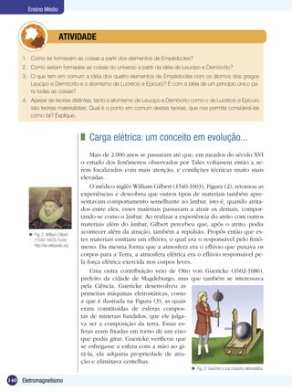 140 Eletromagnetismo
Ensino Médio
1.	 Como se formavam as coisas a partir dos elementos de Empédocles?
2.	 Como seriam formadas as coisas do universo a partir da idéia de Leucipo e Demócrito?
3.	 O que tem em comum a idéia dos quatro elementos de Empédocles com os átomos dos gregos
Leucipo e Demócrito e o atomismo de Lucrécio e Epicuro? E com a idéia de um princípio único pa-
ra todas as coisas?
4.	 Apesar de teorias distintas, tanto o atomismo de Leucipo e Demócrito como o de Lucrécio e Epicuro
são teorias materialistas. Qual é o ponto em comum destas teorias, que nos permite considerá-las
como tal? Explique.
	 ATIVIDADE
	 Carga elétrica: um conceito em evolução...
Mais de 2.000 anos se passaram até que, em meados do século XVI
o estudo dos fenômenos observados por Tales voltassem então a se-
rem focalizados com mais atenção, e condições técnicas muito mais
elevadas.
O médico inglês William Gilbert (1540-1603), Figura (2), retomou as
experiências e descobriu que outros tipos de materiais também apre-
sentavam comportamento semelhante ao âmbar, isto é, quando atrita-
dos entre eles, esses materiais passavam a atrair os demais, compor-
tando-se como o âmbar. Ao realizar a experiência do atrito com outros
materiais além do âmbar, Gilbert percebeu que, após o atrito, podia
acontecer além da atração, também a repulsão. Propôs então que es-
tes materiais emitiam um eflúvio, o qual era o responsável pelo fenô-
meno. Da mesma forma que a atmosfera era o eflúvio que puxava os
corpos para a Terra, a atmosfera elétrica era o eflúvio responsável pe-
la força elétrica exercida nos corpos leves.
Uma outra contribuição veio de Otto von Guericke (1602-1686),
prefeito da cidade de Magdeburgo, mas que também se interessava
pela Ciência. Guericke desenvolveu as
primeiras máquinas eletrostáticas, como
a que é ilustrada na Figura (3), as quais
eram constituídas de esferas compos-
tas de minerais fundidos, que ele julga-
va ser a composição da terra. Essas es-
feras eram fixadas em torno de um eixo
que podia girar. Guericke verificou que
se esfregasse a esfera com a mão ao gi-
rá-la, ela adquiria propriedade de atra-
ção e eliminava centelhas.
Fig. 2: William Gilbert
(1540-1603) Fonte:
http://en.wikipedia.org

Fig. 3: Guericke e sua máquina eletrostática.
 