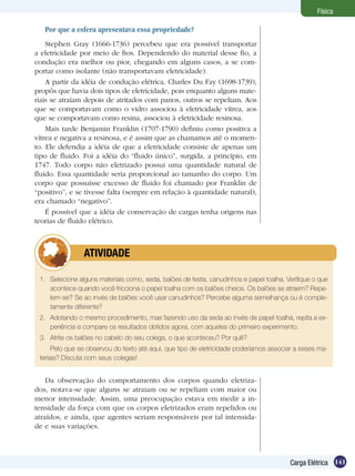 141Carga Elétrica
Física
Por que a esfera apresentava essa propriedade?
Stephen Gray (1666-1736) percebeu que era possível transportar
a eletricidade por meio de fios. Dependendo do material desse fio, a
condução era melhor ou pior, chegando em alguns casos, a se com-
portar como isolante (não transportavam eletricidade).
A partir da idéia de condução elétrica, Charles Du Fay (1698-1739),
propôs que havia dois tipos de eletricidade, pois enquanto alguns mate-
riais se atraíam depois de atritados com panos, outros se repeliam. Aos
que se comportavam como o vidro associou à eletricidade vítrea, aos
que se comportavam como resina, associou à eletricidade resinosa.
Mais tarde Benjamin Franklin (1707-1790) definiu como positiva a
vítrea e negativa a resinosa, e é assim que as chamamos até o momen-
to. Ele defendia a idéia de que a eletricidade consiste de apenas um
tipo de fluido. Foi a idéia do “fluido único”, surgida, a princípio, em
1747. Todo corpo não eletrizado possui uma quantidade natural de
fluido. Essa quantidade seria proporcional ao tamanho do corpo. Um
corpo que possuísse excesso de fluido foi chamado por Franklin de
“positivo”, e se tivesse falta (sempre em relação à quantidade natural),
era chamado “negativo”.
É possível que a idéia de conservação de cargas tenha origens nas
teorias de fluído elétrico.
1.	 Selecione alguns materiais como, seda, balões de festa, canudinhos e papel toalha. Verifique o que
acontece quando você fricciona o papel toalha com os balões cheios. Os balões se atraem? Repe-
lem-se? Se ao invés de balões você usar canudinhos? Percebe alguma semelhança ou é comple-
tamente diferente?
2.	 Adotando o mesmo procedimento, mas fazendo uso da seda ao invés de papel toalha, repita a ex-
periência e compare os resultados obtidos agora, com aqueles do primeiro experimento.
3.	 Atrite os balões no cabelo do seu colega, o que aconteceu? Por quê?
Pelo que se observou do texto até aqui, que tipo de eletricidade poderíamos associar a esses ma-
teriais? Discuta com seus colegas!
	 ATIVIDADE
Da observação do comportamento dos corpos quando eletriza-
dos, notava-se que alguns se atraiam ou se repeliam com maior ou
menor intensidade. Assim, uma preocupação estava em medir a in-
tensidade da força com que os corpos eletrizados eram repelidos ou
atraídos, e ainda, que agentes seriam responsáveis por tal intensida-
de e suas variações.
 