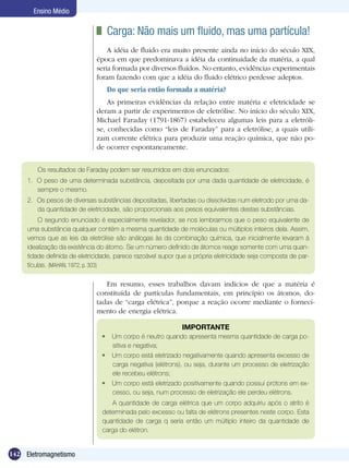 142 Eletromagnetismo
Ensino Médio
	 Carga: Não mais um fluido, mas uma partícula!
A idéia de fluido era muito presente ainda no início do século XIX,
época em que predominava a idéia da continuidade da matéria, a qual
seria formada por diversos fluídos. No entanto, evidências experimentais
foram fazendo com que a idéia do fluido elétrico perdesse adeptos.
Do que seria então formada a matéria?
As primeiras evidências da relação entre matéria e eletricidade se
deram a partir de experimentos de eletrólise. No início do século XIX,
Michael Faraday (1791-1867) estabeleceu algumas leis para a eletróli-
se, conhecidas como “leis de Faraday” para a eletrólise, a quais utili-
zam corrente elétrica para produzir uma reação química, que não po-
de ocorrer espontaneamente.
Os resultados de Faraday podem ser resumidos em dois enunciados:
1.	 O peso de uma determinada substância, depositada por uma dada quantidade de eletricidade, é
sempre o mesmo.
2.	 Os pesos de diversas substâncias depositadas, libertadas ou dissolvidas num eletrodo por uma da-
da quantidade de eletricidade, são proporcionais aos pesos equivalentes destas substâncias.
O segundo enunciado é especialmente revelador, se nos lembrarmos que o peso equivalente de
uma substância qualquer contém a mesma quantidade de moléculas ou múltiplos inteiros dela. Assim,
vemos que as leis da eletrólise são análogas às da combinação química, que inicialmente levaram à
idealização da existência do átomo. Se um número definido de átomos reage somente com uma quan-
tidade definida de eletricidade, parece razoável supor que a própria eletricidade seja composta de par-
tículas. (MAHAN, 1972, p. 303)
Em resumo, esses trabalhos davam indícios de que a matéria é
constituída de partículas fundamentais, em princípio os átomos, do-
tadas de “carga elétrica”, porque a reação ocorre mediante o forneci-
mento de energia elétrica.
IMPORTANTE
	 Um corpo é neutro quando apresenta mesma quantidade de carga po-
sitiva e negativa;
	 Um corpo está eletrizado negativamente quando apresenta excesso de
carga negativa (elétrons), ou seja, durante um processo de eletrização
ele recebeu elétrons;
	 Um corpo está eletrizado positivamente quando possui prótons em ex-
cesso, ou seja, num processo de eletrização ele perdeu elétrons.
A quantidade de carga elétrica que um corpo adquiriu após o atrito é
determinada pelo excesso ou falta de elétrons presentes neste corpo. Esta
quantidade de carga q seria então um múltiplo inteiro da quantidade de
carga do elétron.
 