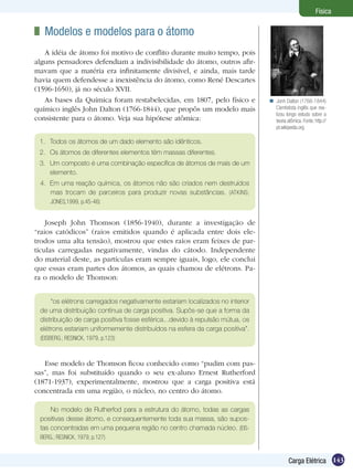 143Carga Elétrica
Física
	 Modelos e modelos para o átomo
A idéia de átomo foi motivo de conflito durante muito tempo, pois
alguns pensadores defendiam a indivisibilidade do átomo, outros afir-
mavam que a matéria era infinitamente divisível, e ainda, mais tarde
havia quem defendesse a inexistência do átomo, como René Descartes
(1596-1650), já no século XVII.
As bases da Química foram restabelecidas, em 1807, pelo físico e
químico inglês John Dalton (1766-1844), que propôs um modelo mais
consistente para o átomo. Veja sua hipótese atômica:
1.	 Todos os átomos de um dado elemento são idênticos.
2.	 Os átomos de diferentes elementos têm massas diferentes.
3.	 Um composto é uma combinação específica de átomos de mais de um
elemento.
4.	 Em uma reação química, os átomos não são criados nem destruídos
mas trocam de parceiros para produzir novas substâncias. (ATKINS;
JONES,1999, p.45-46)
Joseph John Thomson (1856-1940), durante a investigação de
“raios catódicos” (raios emitidos quando é aplicada entre dois ele-
trodos uma alta tensão), mostrou que estes raios eram feixes de par-
tículas carregadas negativamente, vindas do cátodo. Independente
do material deste, as partículas eram sempre iguais, logo, ele conclui
que essas eram partes dos átomos, as quais chamou de elétrons. Pa-
ra o modelo de Thomson:
“os elétrons carregados negativamente estariam localizados no interior
de uma distribuição contínua de carga positiva. Supôs-se que a forma da
distribuição de carga positiva fosse esférica...devido à repulsão mútua, os
elétrons estariam uniformemente distribuídos na esfera da carga positiva”.
(EISBERG.; RESNICK, 1979, p.123)
Esse modelo de Thomson ficou conhecido como “pudim com pas-
sas”, mas foi substituído quando o seu ex-aluno Ernest Rutherford
(1871-1937), experimentalmente, mostrou que a carga positiva está
concentrada em uma região, o núcleo, no centro do átomo.
No modelo de Rutherfod para a estrutura do átomo, todas as cargas
positivas desse átomo, e consequentemente toda sua massa, são supos-
tas concentradas em uma pequena região no centro chamada núcleo. (EIS-
BERG.; RESNICK, 1979, p.127)
Jonh Dalton (1766-1844)
Cientistista inglês que rea-
lizou longo estudo sobre a
teoria atômica. Fonte: http://
pt.wikipedia.org

 