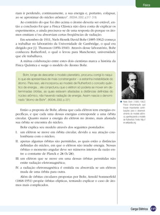 145Carga Elétrica
Física
riam ir perdendo, continuamente, a sua energia e, portanto, colapsar,
ao se aproximar do núcleo atômico”. (ROCHA, 2002, p.317- 318)
Ao contrário do que foi dito acima o átomo deveria ser estável, en-
tão a conclusão foi que a Física Clássica não dava conta de explicar os
experimentos, e ainda precisava–se de uma resposta do porque os áto-
mos emitiam e/ou absorviam certas freqüências de radiação.
Em setembro de 1911, Niels Henrik David Bohr (1885-1962) começa
a trabalhar no laboratório da Universidade de Cambridge, o qual era
dirigido por J.J. Thomson (1856-1940). Através desse laboratório, Bohr
conheceu Rutherford, o qual o levou para Manchester, universidade
que ele trabalhava.
A mútua colaboração entre estes dois cientistas marca a história da
Física Quântica e surge o modelo do Átomo Bohr.
Bohr, longe de descartar o modelo planetário, procurou corrigí-lo naqui-
lo que ele apresentava de mais constrangedor – a estranha instabilidade do
átomo. Para isso, ele incorporou ao modelo de Rutherford o conceito quân-
tico de energia... ele conjecturou que o elétron só poderia se mover em de-
terminadas órbitas, as quais estavam afastadas a distâncias definidas do
núcleo atômico, não havendo radiação de energia. Assim nascia o denomi-
nado “átomo de Bohr”. (ROCHA, 2002, p. 221)
Então a proposta de Bohr, afirma que cada elétron tem energias es-
pecíficas, e que cada uma dessas energias corresponde a uma órbita
circular. Quanto maior a energia do elétron no átomo, mais afastada
sua órbita se encontra do núcleo.
Bohr explica seu modelo através dos seguintes postulados:
I.	 um elétron se move em órbita circular, devido a sua atração cou-
lombiana com o núcleo;
II.	 apenas algumas órbitas são permitidas, as quais estão a distâncias
definidas do núcleo, em que o elétron não irradie energia. Nessas
órbitas o momento angular deve ser números inteiros da razão en-
tre a constante de Planck e 2 (h/2 );
III.	um elétron que se move em uma dessas órbitas permitidas não
emite radiação eletromagnética;
IV.	a radiação eletromagnética é emitida ou absorvida se um elétron
muda de uma órbita para outra.
Além de órbitas circulares propostas por Bohr, Arnold Sommerfeld
(1868-1951) propõe órbitas elípticas, tentando explicar o caso de áto-
mos mais complicados.
Niels Bohr (1885-1962)
Físico dinamarquês que
trouxe importantes contri-
buições para o desenvol-
vimento do modelo atômi-
co, aperfeiçoando o modelo
de Rutherford. Fonte: http://
en.wikipedia.org

 