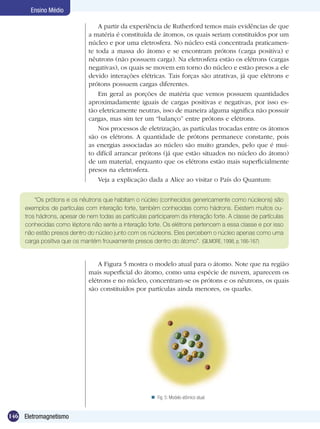 146 Eletromagnetismo
Ensino Médio
A partir da experiência de Rutherford temos mais evidências de que
a matéria é constituída de átomos, os quais seriam constituídos por um
núcleo e por uma eletrosfera. No núcleo está concentrada praticamen-
te toda a massa do átomo e se encontram prótons (carga positiva) e
nêutrons (não possuem carga). Na eletrosfera estão os elétrons (cargas
negativas), os quais se movem em torno do núcleo e estão presos a ele
devido interações elétricas. Tais forças são atrativas, já que elétrons e
prótons possuem cargas diferentes.
Em geral as porções de matéria que vemos possuem quantidades
aproximadamente iguais de cargas positivas e negativas, por isso es-
tão eletricamente neutras, isso de maneira alguma significa não possuir
cargas, mas sim ter um “balanço” entre prótons e elétrons.
Nos processos de eletrização, as partículas trocadas entre os átomos
são os elétrons. A quantidade de prótons permanece constante, pois
as energias associadas ao núcleo são muito grandes, pelo que é mui-
to difícil arrancar prótons (já que estão situados no núcleo do átomo)
de um material, enquanto que os elétrons estão mais superficialmente
presos na eletrosfera.
Veja a explicação dada a Alice ao visitar o País do Quantum:
“Os prótons e os nêutrons que habitam o núcleo (conhecidos genericamente como núcleons) são
exemplos de partículas com interação forte, também conhecidas como hádrons. Existem muitos ou-
tros hádrons, apesar de nem todas as partículas participarem da interação forte. A classe de partículas
conhecidas como léptons não sente a interação forte. Os elétrons pertencem a essa classe e por isso
não estão presos dentro do núcleo junto com os núcleons. Eles percebem o núcleo apenas como uma
carga positiva que os mantém frouxamente presos dentro do átomo”. (GILMORE, 1998, p.166-167)
A Figura 5 mostra o modelo atual para o átomo. Note que na região
mais superficial do átomo, como uma espécie de nuvem, aparecem os
elétrons e no núcleo, concentram-se os prótons e os nêutrons, os quais
são constituídos por partículas ainda menores, os quarks.
Fig. 5: Modelo atômico atual.
 