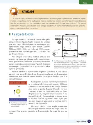 147Carga Elétrica
Física
A idéia de partícula elementar estava presente no atomismo grego. Agora se tem evidências experi-
mentais a respeito da menor partícula da matéria, os átomos. Existem semelhanças entre as idéias dos
filósofos atomistas e o modelo adotado a partir das experiências? Em que se aproximam? Em que se
distanciam? Pesquise, discuta com seus colegas e elabore um painel mostranto as possíveis aproxima-
ções e os possíveis distanciamentos.
	 ATIVIDADE
	 A carga do Elétron
Foi aproveitando os efeitos provocados pelo
campo elétrico (perturbação causada no espaço
por uma carga elétrica) presente em corpos que
apresentam carga elétrica que Robert Andrew
Millikan (1868-1953), por volta de 1908, conse-
guiu medir com razoável precisão, o valor da car-
ga de um elétron.
Para chegar a tal valor, Millikan utilizou um
aparato na forma de câmara onde eram introdu-
zidas gotículas de óleo entre placas metálicas com
cargas contrárias, como mostra a Figura 6. Com um
microscópio, podia observar as gotas caindo sob a
ação da gravidade.
Millikan irradiou o espaço entre as placas com raios X, que choca-
vam-se com as moléculas de ar. Essas moléculas de ar desprendiam
elétrons de seus átomos e eram atraídas pelas gotas de óleo, que fica-
vam eletrizadas.
Carregando a placa superior positivamen-
te e a placa inferior negativamente, Millikam
aproveitava-se dos efeitos do campo elétrico
para parar a queda da gota. Quando em mo-
vimento, a gota de óleo sofre ação da força
de gravidade Fg
, força de arraste viscoso Fv
e a
força elétrica Fe
. Em estado de repouso, a go-
ta de óleo fica em equilíbrio sob a ação ape-
nas das forças de gravidade e elétrica, repre-
sentado na Figura (7).
O campo elétrico entre as placas era con-
trolado por meio de ajustes na carga a elas as-
sociada. Esse aparato permitiu a determinação da carga da gota de
óleo.
Fig. 6:Aparato experimental utilizado por Millikan. O aparelho da go-
ta de óleo de Millikan para medir a carga elementar e. O movimento
de uma gota de óleo é observado na câmera C, onde atuam sobre a
gota a gravidade, o campo elétrico gerado pela bateria B e, se a gota
estiver em movimento, uma força de arraste viscoso.

Fig. 7: Forças que atuam durante o
movimento da gota de óleo na ex-
periência Millikam.

Fg
Fe
Fv
 
