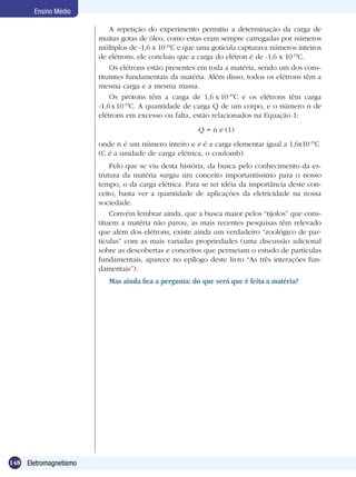 148 Eletromagnetismo
Ensino Médio
A repetição do experimento permitiu a determinação da carga de
muitas gotas de óleo, como estas eram sempre carregadas por números
múltiplos de -1,6 x 10-19
C e que uma gotícula capturava números inteiros
de elétrons, ele concluiu que a carga do elétron é de -1,6 x 10-19
C.
Os elétrons estão presentes em toda a matéria, sendo um dos cons-
tituintes fundamentais da matéria. Além disso, todos os elétrons têm a
mesma carga e a mesma massa.
Os prótons têm a carga de 1,6 x 10-19
C e os elétrons têm carga
-1,6x10-19
C. A quantidade de carga Q de um corpo, e o número n de
elétrons em excesso ou falta, estão relacionados na Equação 1:
Q = n e (1)
onde n é um número inteiro e e é a carga elementar igual a 1,6x10-19
C
(C é a unidade de carga elétrica, o coulomb).
Pelo que se viu desta história, da busca pelo conhecimento da es-
trutura da matéria surgiu um conceito importantíssimo para o nosso
tempo, o da carga elétrica. Para se ter idéia da importância deste con-
ceito, basta ver a quantidade de aplicações da eletricidade na nossa
sociedade.
Convém lembrar ainda, que a busca maior pelos “tijolos” que cons-
tituem a matéria não parou, as mais recentes pesquisas têm relevado
que além dos elétrons, existe ainda um verdadeiro “zoológico de par-
tículas” com as mais variadas propriedades (uma discussão adicional
sobre as descobertas e conceitos que permeiam o estudo de partículas
fundamentais, aparece no epílogo deste livro “As três interações fun-
damentais”).
Mas ainda fica a pergunta: do que será que é feita a matéria?
 