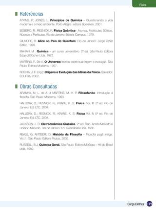 149Carga Elétrica
Física
	 Referências
ATKINS, P; JONES, L. Princípios de Química – Questionando a vida
moderna e o meio ambiente. Porto Alegre: editora Bookman, 2001.
EISBERG, R.; RESNICK, R. Física Quântica - Átomos, Moléculas, Sólidos,
Núcleos e Partículas. Rio de Janeiro: Editora Campus, 1979.
GILMORE, R. Alice no País do Quantum. Rio de Janeiro: Jorge Zahar
Editor, 1998.
MAHAN, M . Química – um curso universitário. 2ª ed. São Paulo: Editora
Edgard Blücher Ltda, 1972.
MARTINS, R. De A. O Universo: teorias sobre sua origem e evolução. São
Paulo: Editora Moderna, 1997.
ROCHA, J. F. (org.): Origens e Evolução das Idéias da Física. Salvador:
EDUFBA, 2002.
	 Obras Consultadas
ARANHA, M. L. de A. & MARTINS, M. H. P. Filosofando: introdução à
filosofia. São Paulo: Moderna, 1993.
HALLIDAY, D.; RESNICK, R.; KRANE, K. S. Física. Vol. III. 5ª ed. Rio de
Janeiro: Ed. LTC, 2004.
HALLIDAY, D.; RESNICK, R.; KRANE, K. S. Física Vol. IV 5ª ed. Rio de
Janeiro: Ed. LTC, 2004.
JACKSON, J. D. Eletrodinâmica Clássica. 2ª ed. Trad. Annita Macedo e
Horácio Macedo. Rio de Janeiro: Ed. Guanabara Dois, 1983.
REALE, G; ANTISERI, D, História da Filosofia – Filosofia pagã antiga.
Vol.:1. São Paulo: Editora Paulus, 2003.
RUSSELL, B.J. Química Geral. São Paulo: Editora McGraw – Hill do Brasil
Ltda, 1982.
 