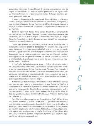 15
Física
princípios. Sabe qual é o problema? A energia apresenta um tipo de
dupla personalidade, ou melhor, muitas personalidades, aparecendo
de diversas formas, ou se preferir, com muitos disfarces: cinética, quí-
mica, potencial, calor, etc.
E ainda, a importância do conceito de força, definida por Newton
como a variação temporal da quantidade de movimento, o impulso, o
que conduz a Segunda Lei de Newton. As idéias de matéria (massa) e
espaço, bem fundamentadas, permitem a compreensão da Primeira Lei
de Newton.
Também é possível, dentro desse campo de estudos, a compreensão
do movimento dos fluídos (líquidos e gases), os quais estão presentes
até mesmo em você. Por exemplo, o movimento do sangue no corpo.
Também é possível, o estudo dos movimentos oscilatórios, os quais po-
dem levar ao estudo do caos.
Como você já deve ter percebido, muitas são as possibilidades de
tratamento dentro do estudo de movimentos. No entanto, não foi possível
neste livro tratar de todas essas possibilidades, nem era nossa pretensão
fazê-lo. O que fizemos foi escolher alguns conteúdos que consideramos
importante para a construção do seu conhecimento. E assim, produzi-
mos alguns textos, os quais chamamos de Folhas, para que você tenha
a oportunidade de conhecer, com o apoio de seus professores, a bele-
za das teorias científicas.
A Profª Julia Tieko Fujimoto escreveu o Folhas “Gravitação Univer-
sal”, relacionando o texto com a disciplina de História ao discutir o con-
texto da construção da Lei da Gravitação de Newton. Para entender o
modelo copernicano de universo, buscou-se na Geometria Analítica, dis-
ciplina de Matemática, o entendimento das elipses. A autora faz uma in-
trodução à Relatividade de Einstein, numa tentativa de compreender o
campo gravitacional dos buracos negros.
A Primeira Lei de Newton está presente no Folhas “Descrição clássica
dos movimentos: inércia e momentum”, o qual busca na História a
compreensão do contexto de produção da obra newtoniana. A Filosofia
permite a compreensão do método newtoniano para encontrar as leis
do movimento. O texto analisa, utilizando-se da alegoria da “Alice no
País do Quantum”, criada por Robert Gilmore, o Princípio da Incerteza
de Heisenberg.
Para falarmos sobre o movimento de projéteis, o Profº. Kleber Sebas-
tião Juliani produziu o Folhas “Trajetórias”. O projétil é um martelo, o
que permitiu o relacionamento do conteúdo físico com a disciplina de
Educação Física. O modelo matemático para a descrição do lançamento
do martelo exigiu uma relação com a Matemática, ou seja, alguns con-
ceitos presentes na trigonometria. Ainda, discutiu-se o Princípio da Míni-
ma Ação, o qual nos permite compreender porque essa trajetória é pa-
rabólica e não uma outra qualquer.
F
Í
S
I
C
A
 