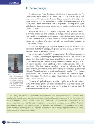 152 Eletromagnetismo
Ensino Médio
	 Como começou...
A utilização da força das águas substituiu a força muscular e a for-
ça dos ventos em torno do século III a.C., e hoje ainda é de grande
importância. O surgimento da roda d’água horizontal (Nora) possibi-
litou o uso da energia hidráulica, a qual foi indispensável para a re-
volução industrial juntamente com o surgimento da máquina a vapor,
viabilizando a construção de indústrias em locais com inexistência de
queda de água.
Atualmente, ao invés do uso das máquinas a vapor, as indústrias e
a própria população têm utilizado a energia elétrica em suas ativida-
des. Devido às condições atuais, já não conseguimos pensar num mun-
do sem a eletricidade, contudo, todos os avanços tecnológicos e o au-
mento da população têm desencadeado um significativo aumento no
consumo de energia.
Por incrível que pareça, algumas das tentativas de se amenizar o
problema da falta de energia, do ponto de vista físico, se parece mui-
to com a situação do nosso dínamo.
No começo do século XIX, a investigação do italiano Alessandro
Volta (1745-1827) deu origem à pilha eletroquímica, que consistia de
discos de cobre e discos de zinco empilhados um sobre o outro e se-
parados entre si por um disco de pano embebido em solução ácida.
Os discos externos eram ligados por fios condutores, que são os ter-
minais da pilha. Esse invento recebeu o nome de “pilha de volta” ou
pilha elétrica, pois viabilizou a transformação de energia química em
elétrica. Volta descreveu o seu trabalho como sendo a “(...) monta-
gem de um certo número de bons condutores de diferentes tipos...
São necessárias 30, 40, 60 ou mais peças (discos) de cobre ou... de
prata”. (Rocha, 2002, 207)
Como se vê, pela descrição anterior, a pilha de Volta não oferece
tanta praticidade quanto às pilhas encapsuladas que temos hoje, con-
tudo, esse invento representa um marco, pois é a primeira fonte de
eletricidade construída pelo homem.
No começo do século XIX, Alessandro Volta inventou a pilha eletroquímica, iniciando assim a unifi-
cação entre os fenômenos químicos e elétricos, e a unificação entre o magnetismo e a eletricidade foi
iniciada por Hans Christian Oersted, mostrando a deflexão de uma bússola pela corrente elétrica. Lo-
go em seguida, a ação magnética de uma corrente sobre outra foi percebida por André Marie Ampère.
Foi, contudo, Michael Faraday quem ampliou a unificação da eletricidade com o magnetismo, ao des-
cobrir a indução eletromagnética, ou seja, que o movimento de um ímã pode gerar corrente num circui-
to condutor (...). (MENEZES, 2005, p. 20-21)
Fig. 1: Modelo da Pilha de
Volta. A pilha inventada pe-
lo físico italiano possibilitou
um meio para produzir cor-
rente elétrica para fins prá-
ticos. (Deutsche Museum
– Munique).Fonte: www.co-
pel.com/pagcopel.nsf/

 