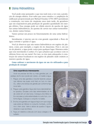153Geração mais Transformação igual a Conservação de Energia
Física
	 Usina Hidroelétrica
Você pode estar pensando o que isso tudo tem a ver com a produ-
ção de energia elétrica. Pois saiba que esses estudos e a ampliação da
unificação proporcionada por Michael Faraday (1791-1867) permitiram
a construção, em torno de cinqüenta anos mais tarde, de geradores
que são responsáveis pela produção de grandes quantidades de ener-
gia elétrica. Essa energia pode ser obtida através de quedas de água
nas usinas hidroelétricas, da queima de carvão nas usinas termoelétri-
cas, dentre outras formas.
Vamos pensar um pouco no funcionamento de uma usina hidroe-
létrica.
Inicialmente, é preciso um rio com grande capacidade e fluxo de
água corrente e quedas d’ água.
Você já observou que não temos hidroelétricas em regiões de pla-
nície, como, por exemplo, a região do rio Amazonas. Pois é, em um
rio de planície, a água pode correr para qualquer lugar. Dizemos então
que esse movimento é caótico. É o que achamos que acontece com os
elétrons livres em um metal. Por isso, os rios mais adequados à cons-
trução de usinas localizam-se em regiões de planalto onde existem as
maiores quedas de água.
Como ordenar o movimento da água em um rio utilizando-a para
produção de energia?
Uma experiência interessante:
Você vai precisar de três ou mais garrafas pet, um
pedaço de fio duro (pode ser cobre), um balde e água.
1.	 Pegue uma das garrafas e recorte fazendo peque-
nas hélices nas quais você fará um furo no meio.
Ou, utilize uma tampa de garrafa pet conforme figu-
ra ao lado.
2.	 Pegue outra garrafa e faça dois furos diametralmen-
te opostos. Encaixe uma das extremidades do fio
de cobre em um dos furos. Coloque uma hélice no
fio e encaixe a outra extremidade no outro furo, con-
forme figura. Coloque o conjunto no balde.
3.	 Encha uma garrafa com água e faça com que a água
caia sobre as hélices no conjunto montado, confor-
me o item dois. Varie a altura da queda d’ água e
observe o que acontece.
4.	 Faça um relatório e discuta com seus colegas o re-
sultado.
 