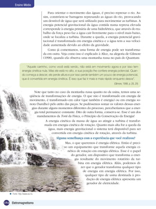 154 Eletromagnetismo
Ensino Médio
Para orientar o movimento das águas, é preciso represar o rio. As-
sim, constróem-se barragens represando as águas do rio, provocando
um desnível de água que será utilizado para movimentar as turbinas. A
energia potencial gravitacional da água contida numa represa elevada
corresponde à energia primária de uma hidrelétrica, que através do tra-
balho da força peso faz a água cair livremente para o nível mais baixo,
onde se localiza a turbina. Durante a queda, a energia potencial gravi-
tacional é transformada em energia cinética e a água tem a sua veloci-
dade aumentada devido ao efeito da gravidade.
Como já comentamos, uma forma de energia pode ser transforma-
da em outra. Veja como isso é explicado à Alice, na alegoria de Gilmore
(1998), quando ela observa uma montanha russa no país do Quantum:
“Aquele carrinho, como você está vendo, não está em movimento agora e por isso tem
energia cinética nula. Mas ele está no alto, e sua posição lhe confere energia potencial. Quan-
do começa a descer, ele perde altura e por isso perde também um pouco de energia potencial,
que é convertida em energia cinética. É isso que faz ir mais e mais rápido enquanto desce”.
(Gilmore, 1998, p. 28, 29)
Note que tanto no caso da montanha russa quanto no da usina, temos uma se-
qüência de transformações de energia. O que não é transformado em energia de
movimento, é transformado em calor (que também é energia) ou em energia so-
nora (barulho) pelo atrito das peças. Se pudéssemos somar os valores dessas ener-
gias durante alguns momentos diferentes do processo, perceberíamos que a ener-
gia total permanece constante. Dito de outra forma, conserva-se. Esse é um dos
mandamentos da Torá da Física, o Princípio da Conservação da Energia!
A energia cinética da massa de água ao atingir a turbina é transfor-
mada em energia cinética de rotação. Quanto mais alta for a queda da
água, mais energia gravitacional o sistema terá disponível para ser
convertida em energia cinética de rotação, através da turbina.
Alguma semelhança com a experiência que você realizou?
Mas, o que queremos é energia elétrica. Então é preci-
so um equipamento que transforme aquela energia ci-
nética de rotação em energia elétrica. Esse é o papel
do gerador, um dispositivo que transforma a ener-
gia resultante do movimento rotatório da tur-
bina em energia elétrica. Aliás, podemos di-
zer que o gerador transforma qualquer tipo
de energia em energia elétrica. Por isso,
qualquer tipo de usina destinada à pro-
dução de energia elétrica apresenta um
gerador de eletricidade.
Fonte: http://www.sxc.hu
 
