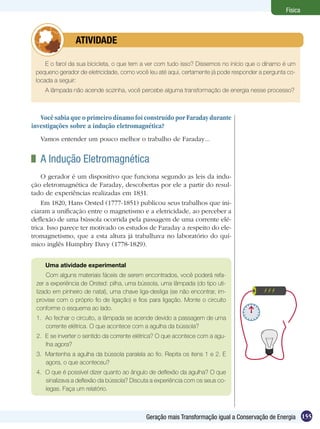 155Geração mais Transformação igual a Conservação de Energia
Física
E o farol da sua bicicleta, o que tem a ver com tudo isso? Dissemos no início que o dínamo é um
pequeno gerador de eletricidade, como você leu até aqui, certamente já pode responder a pergunta co-
locada a seguir:
A lâmpada não acende sozinha, você percebe alguma transformação de energia nesse processo?
	 ATIVIDADE
Você sabia que o primeiro dínamo foi construído por Faraday durante
investigações sobre a indução eletromagnética?
Vamos entender um pouco melhor o trabalho de Faraday...
	 A Indução Eletromagnética
O gerador é um dispositivo que funciona segundo as leis da indu-
ção eletromagnética de Faraday, descobertas por ele a partir do resul-
tado de experiências realizadas em 1831.
Em 1820, Hans Orsted (1777-1851) publicou seus trabalhos que ini-
ciaram a unificação entre o magnetismo e a eletricidade, ao perceber a
deflexão de uma bússola ocorrida pela passagem de uma corrente elé-
trica. Isso parece ter motivado os estudos de Faraday a respeito do ele-
tromagnetismo, que a esta altura já trabalhava no laboratório do quí-
mico inglês Humphry Davy (1778-1829).
Uma atividade experimental
Com alguns materiais fáceis de serem encontrados, você poderá refa-
zer a experiência de Orsted: pilha, uma bússola, uma lâmpada (do tipo uti-
lizado em pinheiro de natal), uma chave liga-desliga (se não encontrar, im-
provise com o próprio fio de ligação) e fios para ligação. Monte o circuito
conforme o esquema ao lado.
1.	 Ao fechar o circuito, a lâmpada se acende devido a passagem de uma
corrente elétrica. O que acontece com a agulha da bússola?
2. 	E se inverter o sentido da corrente elétrica? O que acontece com a agu-
lha agora?
3. 	Mantenha a agulha da bússola paralela ao fio. Repita os itens 1 e 2. E
agora, o que aconteceu?
4.	 O que é possível dizer quanto ao ângulo de deflexão da agulha? O que
sinalizava a deflexão da bússola? Discuta a experiência com os seus co-
legas. Faça um relatório.
 