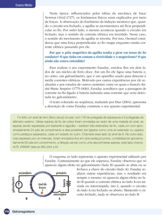 156 Eletromagnetismo
Ensino Médio
Nesta época, influenciados pelas idéias da mecânica de Isaac
Newton (1642-1727), os fenômenos físicos eram explicados por meio
de forças. A observação do fenômeno da indução mostrava que, quan-
do o circuito era fechado, a agulha se movimentava até ficar perpendi-
cular ao fio. Por outro lado, o mesmo acontecia quando o circuito era
fechado, mas o sentido da corrente elétrica era invertido. Nesse caso,
o sentido do movimento da agulha se invertia. Por isso, Oersted consi-
derou que uma força perpendicular ao fio surgia enquanto existia cor-
rente elétrica passando por ele.
Por que o pólo magnético da agulha tendia a girar em torno do fio
condutor? O que tinha em comum a eletricidade e o magnetismo? O que
ainda não estava entendido?
Para realizar o seu experimento Faraday, enrolou fios em dois la-
dos de um núcleo de ferro doce. Em um fio ele ligou uma bateria e,
no outro, um galvanômetro, que é um aparelho usado para detectar e
medir correntes elétricas. Motivado por outras experiências por ele re-
alizadas e por estudos de outros cientistas, entre os quais o francês An-
dré-Marie Ampére (1775-1836), Faraday acreditava que a passagem de
corrente no fio ligado à bateria induziria uma corrente que seria detec-
tada no galvanômetro.
O texto colocado na seqüência, traduzido por Dias (2004), apresenta
a descrição de como Faraday construiu o seu aparato experimental.
Foi feito um anel de ferro [ferro doce] circular, com 7/8 de polegada de espessura e 6 polegadas de
diâmetro externo. Várias espiras de fio de cobre foram enroladas ao redor de uma metade do anel, as
espiras sendo separadas por barbante e algodão – existiam três extensões de fio, cada um com apro-
ximadamente 24 pés de comprimento e eles poderiam ser ligados como uma só extensão ou usados
como pedaços separados, cada um isolado do outro. Chamarei esse lado do anel de A. No outro lado,
mas separado por um intervalo, foram enrolados fios em dois pedaços juntos, contabilizando aproxima-
damente 60 pés em comprimento, a direção sendo como uma das primeiras espiras; este lado chama-
rei B. (FARADAY. Citado por DIAS, 2004, p.44)
O esquema ao lado representa o aparato experimental utilizado por
Faraday. Contrariamente ao que ele esperava, Faraday observou que só
aparecia algum efeito no galvanômetro (lado B) quando se abria ou se
fechava a chave do circuito (lado A). Faraday re-
alizou outras experiências, mas o resultado era
sempre o mesmo: só aparecia algum efeito no la-
do B quando a corrente elétrica no lado A era ini-
ciada ou interrompida, isto é, quando o circuito
do lado A era fechado ou aberto. Mantendo o cir-
cuito fechado, nada se observava no lado B.
B A
 