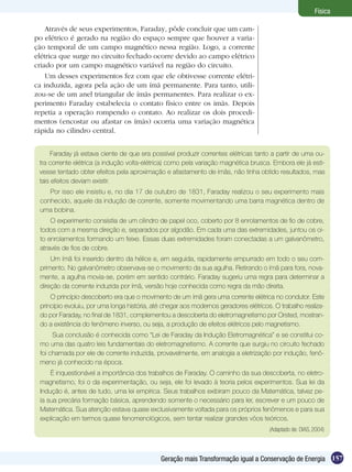 157Geração mais Transformação igual a Conservação de Energia
Física
Através de seus experimentos, Faraday, pôde concluir que um cam-
po elétrico é gerado na região do espaço sempre que houver a varia-
ção temporal de um campo magnético nessa região. Logo, a corrente
elétrica que surge no circuito fechado ocorre devido ao campo elétrico
criado por um campo magnético variável na região do circuito.
Um desses experimentos fez com que ele obtivesse corrente elétri-
ca induzida, agora pela ação de um ímã permanente. Para tanto, utili-
zou-se de um anel triangular de ímãs permanentes. Para realizar o ex-
perimento Faraday estabelecia o contato físico entre os imãs. Depois
repetia a operação rompendo o contato. Ao realizar os dois procedi-
mentos (encostar ou afastar os ímãs) ocorria uma variação magnética
rápida no cilindro central.
Faraday já estava ciente de que era possível produzir correntes elétricas tanto a partir de uma ou-
tra corrente elétrica (a indução volta-elétrica) como pela variação magnética brusca. Embora ele já esti-
vesse tentado obter efeitos pela aproximação e afastamento de ímãs, não tinha obtido resultados, mas
tais efeitos deviam existir.
Por isso ele insistiu e, no dia 17 de outubro de 1831, Faraday realizou o seu experimento mais
conhecido, aquele da indução de corrente, somente movimentando uma barra magnética dentro de
uma bobina.
O experimento consistia de um cilindro de papel oco, coberto por 8 enrolamentos de fio de cobre,
todos com a mesma direção e, separados por algodão. Em cada uma das extremidades, juntou os oi-
to enrolamentos formando um feixe. Essas duas extremidades foram conectadas a um galvanômetro,
através de fios de cobre.
Um ímã foi inserido dentro da hélice e, em seguida, rapidamente empurrado em todo o seu com-
primento. No galvanômetro observava-se o movimento da sua agulha. Retirando o ímã para fora, nova-
mente, a agulha movia-se, porém em sentido contrário. Faraday sugeriu uma regra para determinar a
direção da corrente induzida por ímã, versão hoje conhecida como regra da mão direita.
O princípio descoberto era que o movimento de um ímã gera uma corrente elétrica no condutor. Este
princípio evoluiu, por uma longa história, até chegar aos modernos geradores elétricos. O trabalho realiza-
do por Faraday, no final de 1831, complementou a descoberta do eletromagnetismo por Orsted, mostran-
do a existência do fenômeno inverso, ou seja, a produção de efeitos elétricos pelo magnetismo.
Sua conclusão é conhecida como “Lei de Faraday da Indução Eletromagnética” e se constitui co-
mo uma das quatro leis fundamentais do eletromagnetismo. A corrente que surgiu no circuito fechado
foi chamada por ele de corrente induzida, provavelmente, em analogia a eletrização por indução, fenô-
meno já conhecido na época.
É inquestionável a importância dos trabalhos de Faraday. O caminho da sua descoberta, no eletro-
magnetismo, foi o da experimentação, ou seja, ele foi levado à teoria pelos experimentos. Sua lei da
Indução é, antes de tudo, uma lei empírica. Seus trabalhos exibiram pouco da Matemática, talvez pe-
la sua precária formação básica, aprendendo somente o necessário para ler, escrever e um pouco de
Matemática. Sua atenção estava quase exclusivamente voltada para os próprios fenômenos e para sua
explicação em termos quase fenomenológicos, sem tentar realizar grandes vôos teóricos.
(Adaptado de: DIAS, 2004)
 