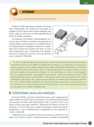 159Geração mais Transformação igual a Conservação de Energia
Física
E no caso do dínamo da bicicleta, quem fornece energia?
	 ATIVIDADE
A figura ao lado representa o esquema de um ge-
rador: basicamente, ele consiste de uma espira re-
tangular que fica imersa num campo magnético uni-
forme e gira em torno de um eixo perpendicular às
linhas do campo magnético.
O fenômeno da indução eletromagnética oca-
sionou uma verdadeira revolução na produção de
energia elétrica, que até então só era obtida através
da energia química de pilhas ou baterias. A impor-
tância dos estudos de Faraday está entre as cinco
datas importantes que o historiador Eric Hobsba-
wm cita ao analisar, no seu livro a Era das Revolu-
ções, o período 1789-1848.
No todo, as clássicas ciências físicas não foram revolucionadas, isto é, permaneceram substancial-
mente dentro dos termos de referência estabelecidos por Newton, ou continuando as linhas de pes-
quisa já seguidas no século XVIII ou expandindo as antigas descobertas fragmentárias e coordenado-
as em sistemas teóricos mais amplos. Assim, o mais importante dos novos campos abertos, e o único
que teve imediatas conseqüências tecnológicas, foi o da eletricidade, ou melhor, do eletromagnetis-
mo. Cinco datas importantes - quatro delas em nosso período - marcam seu progresso decisivo: 1786,
quando Galvani descobriu a corrente elétrica; 1799, quando Volta construiu sua bateria; 1800, quando
a eletrólise foi descoberta; 1820, quando Oersted descobriu a conexão entre eletricidade e magnetis-
mo; 1831, quando Faraday estabeleceu as relações entre todas estas forças, e por acaso se viu co-
mo o pioneiro de um enfoque da física (em termos de “campos”, em vez de impulsos mecânicos) que
se antecipava à era moderna. (HOBSBAWM, p.388)
	 A Eletricidade causa uma revolução...
No século XVIII, a revolução industrial ocorreu pelo surgimento do
sistema fabril (no texto Vapor e movimento, da professora Luiza Polak,
você poderá encontrar mais informações sobre o assunto). Essa revo-
lução ocorreu mais pelo trabalho e dedicação de técnicos do que de
cientistas. O século XIX seria o tempo das grandes sínteses do eletro-
magnetismo, o que contribuiu para o surgimento de uma segunda re-
volução industrial.
A diferença dessa segunda revolução em relação à primeira é que
agora ela acontece devido o desenvolvimento científico, propiciado
 