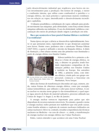 160 Eletromagnetismo
Ensino Médio
pelo desenvolvimento industrial que reaplicava seus lucros em no-
vos investimentos para a produção. Em termos de energia, o motor
a combustão interna, que utiliza como combustível o petróleo e a
energia elétrica, são mais potentes e apresentam maiores rendimen-
tos em relação ao vapor, intensificando o desenvolvimento tecnoló-
gico capitalista.
O dínamo possibilitou a substituição do vapor, utilizado para produ-
zir movimento nas máquinas, pela eletricidade, como força motriz destas
máquinas utilizadas nas indústrias. O uso da eletricidade viabilizou a me-
canização dos meios de produção dando origem à produção em série.
Mas o que aconteceria se fosse possível iluminar fábricas e escritórios?
E as residências?
Numa época em que a ciência se desenvolvia esplendidamente, hou-
ve os que pensaram nisso, especialmente os que desejavam aumentar
seus lucros. Dentre esses, podemos citar o americano Thomas Edison
(1847-1931), a quem é atribuído o invento da lâmpada elétrica. A título
de ilustração, a foto abaixo mostra uma das primeiras ruas iluminadas a
partir de energia elétrica nos Estados Unidos.
Edison também foi o primeiro a de-
dicar-se à fonte de energia elétrica, ou
seja, o dínamo ou gerador, tendo fun-
dado importantes companhias de ilu-
minação pública nos Estados Unidos
e também na Europa. Em setembro
de 1882, a primeira usina, com siste-
ma elétrico, criada pelo seu grupo em-
presarial, começou a funcionar em
Manhattan, Nova Iorque.
Além das formas de transformação discutidas até aqui, existem, ain-
da, outras formas de obtermos energia elétrica, como por exemplo,
usinas termoelétricas, que utilizam o calor para mover turbinas. A usi-
na nuclear se encaixa nesse grupo (o das termoelétricas), a qual aque-
ce água através da fissão de material radioativo, processo utilizado nas
Usinas de Angra 1 e Angra 2, no Rio de Janeiro.
A energia nuclear tornou-se importante para países que não
disponham de recursos naturais renováveis. No entanto, quando o tema
é energia nuclear, todos pensam nos malefícios que esta pode causar,
como bomba atômica e explosão de reatores nucleares (utilizados em
usinas nucleares). Deve-se, contudo, ressaltar a importância das técnicas
nucleares na Medicina – na cura de câncer – e, ainda, a transformação
da energia nuclear em energia elétrica nas Usinas Nucleares.
Então, vamos entender o que acontece em uma Usina Nuclear:
Uma das primeiras ruas a receber iluminação
pública, Massachusetts, Estados Unidos. Foto:
Francisco Burkarter.

 