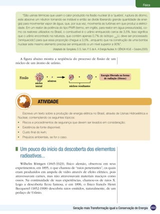 161Geração mais Transformação igual a Conservação de Energia
Física
“São usinas térmicas que usam o calor produzido na fissão nuclear (é a ‘quebra’, ruptura do átomo,
este absorve um nêutron tornando-se instável e então se divide liberando grande quantidade de ener-
gia) para movimentar vapor de água, que, por sua vez, movimenta as turbinas em que produz a eletrici-
dade. Em um reator de potência do tipo PWR (termo, em inglês, para reator em água pressurizada), co-
mo os reatores utilizados no Brasil, o combustível é o urânio enriquecido cerca de 3,5%. Isso significa
que o urânio encontrado na natureza, que contém apenas 0,7% do isótopo 235
U, deve ser processado
(‘enriquecido’) para que essa proporção chegue a 3,5%...enquanto que na construção de uma bomba
nuclear este mesmo elemento precisa ser enriquecido a um nível superior a 90%”.
(Adaptado de: Gonçalves, O. D.; Ivan, P. S. de A.. A Energia Nuclear, In: CIÊNCIA HOJE – Outubro,2005)
A figura abaixo mostra a seqüência do processo de fissão de um
núcleo de um átomo de urânio.
Escreva um texto sobre a produção de energia elétrica no Brasil, através de Usinas Hidroelétrica e
Nuclear, contemplando os seguintes tópicos:
	 Riscos e procedimentos de segurança que devem ser levados em consideração;
	 Existência de fonte disponível;
	 Custo final do kwh;
	 Prejuízos ambientais, se for o caso.
	 ATIVIDADE
	 Um pouco do início da descoberta dos elementos
radioativos...
Wilhelm Röntgen (1845-1923), físico alemão, observou em seus
experimentos, em 1895, o que chamou de “raios penetrantes”, os quais
eram produzidos em ampola de vidro através de efeito elétrico, pois
atravessavam carnes, mas não atravessavam materiais maciços como
ossos. Na continuidade de suas experiências, chamou-os de raios X.
Logo a descoberta ficou famosa, e em 1896, o físico francês Henri
Becquerel (1852-1908) descobriu raios emitidos, naturalmente, de um
pedaço de Urânio.
núcleo
inicial núcleos resultantes
nêutron
+ Energia liberada na forma
de radiação (fótons)
+ +
 