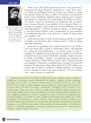 162 Eletromagnetismo
Ensino Médio
Marie Curie (1867-1934) interessou-se pelos “raios penetrantes”
detectados por Henri Becquerel, dedicando-se a estes. Marie retira-
va Urânio da pechblenda (óxido de Urânio), um minério, ou ainda
da calcolita (fosfato de cobre e uralina). Ela acreditava que poderiam
existir outras substâncias radioativas nesses minérios, pois a radiação
era grande se comparada com a porcentagem de Urânio no minério.
No entanto, depois de um processo de purificação (em que penei-
rava, triturava, dissolvia-o por ebulição, fervia o líquido, filtrava-o e
destilava-o), chegou a uma versão pura da nova substância, um novo
elemento químico, o qual foi chamado de Polônio, em homenagem
a sua Terra Natal (Polônia). Com a continuidade de suas pesquisas
(e purificação), descobriu outro elemento, o Rádio, do latim radius
que significa “raio”.
Marie adoeceu logo no início de suas pesquisas devido aos efeitos
radioativos dos elementos, pois, na época, pouco se sabia do perigo
que estes ofereciam.
Você deve ter percebido que, a partir do final do século XVIII e
início do século XIX a ciência se desenvolveu muito, especialmente
no campo do eletromagnetismo, e, ao mesmo tempo em que se
alimenta do capitalismo para se desenvolver, também se constitui no
elemento motor para o desenvolvimento capitalista. Primeiro ocorreu
a divisão do trabalho e, depois, a incorporação das máquinas aos
setores produtivos. Muitas fábricas, mesmo após o desenvolvimento
das máquinas, continuaram a trabalhar sem as mesmas, por interesses
próprios da organização fabril. Adam Smith (1723-1790) analisa uma
divisão que já existia e considera o trabalho produtivo na indústria
como o gerador da riqueza das nações. Para que você possa refletir,
leia o texto colocado na seqüência:
O argumento social da economia política de Adam Smith era tanto elegante quanto confortador. É
verdade que a humanidade consistia essencialmente de indivíduos soberanos de certa constituição
psicológica, que buscavam seus próprios interesses através da competição entre uns e outros. Mas
poderia ser demonstrado que estas atividades, quando deixadas tanto quanto possível fora de controle,
produziam não só uma ordem social “natural”, mas também o mais rápido aumento possível da “rique-
za das nações”. A base desta ordem natural era a divisão social do trabalho. Podia ser cientificamente
provado que a existência de uma classe de capitalistas donos dos meios de produção beneficiava a to-
dos, inclusive aos trabalhadores. O aumento da riqueza das nações continuava com as operações das
empresas privadas e a acumulação de capital, e poderia ser demonstrado que qualquer outro método
de assegurá-lo iria desacelerá-lo ou mesmo estancá-lo. Essa sociedade não era incompatível com a
igualdade natural de todos os homens com a justiça, pois, além de assegurar inclusive aos mais pobres
condições de vida melhores, ela se baseava na mais eqüitativa de todas as relações: o intercâmbio de
valores, ou mercadorias, equivalentes no mercado. O progresso era, portanto, tão “natural” quanto o
capitalismo. (Adaptado de Hobsbawm, 2005, p. 330)
Marie Curie (1867-1934).
Realizou importantes estu-
dos na área da Radioativi-
dade. Foi a primeira pessoa
a receber dois prêmios No-
bel em áreas diferentes. Um
em Física, em 1903 e ou-
tro em Química, em 1911.
Fonte: http://en.wikipedia.org

 