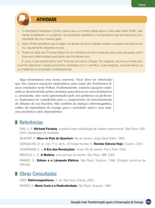 163Geração mais Transformação igual a Conservação de Energia
Física
Aqui terminamos essa nossa conversa. Você deve ter observado
que não usamos equações matemáticas para tratar dos fenômenos fí-
sicos estudados neste Folhas. Evidentemente, existem equações mate-
máticas desenvolvidas pelos cientistas para descrever esses fenômenos
e, certamente, elas serão apresentadas pelo seu professor ou professo-
ra. Esperamos ter contribuído para a compreensão do funcionamento
do dínamo da sua bicicleta. Mas também da indução eletromagnética,
enfim, da importância da energia para a sociedade atual e seus siste-
mas produtivos dela dependentes.
	 Referências
DIAS, V. S. Michael Faraday: subsídios para metodologia de trabalho experimental. São Paulo: USP,
2004. Dissertação de mestrado.
GILMORE, R. Alice no País do Quantum. Rio de Janeiro: Jorge Zahar Editor, 1998.
GONÇALVES, O. D.; Ivan, P. S. de A.. A Energia Nuclear, In: Revista Ciência Hoje, Outubro, 2005.
HOBSBAWM, E. J. A Era das Revoluções. 19.ed. Rio de Janeiro: Paz e Terra, 2005.
MENELES, L. C. A Matéria: uma aventura do espírito. São Paulo: SBF, 2005.
PARKER, S.. Edison e a Lâmpada Elétrica. São Paulo: Scipione, 1996. (Coleção caminhos da
Ciência).
	 Obras Consultadas
GREF. Eletromagnetismo. 4. ed. São Paulo: Edusp, 2000.
PARKER, S. Marie Curie e a Radioatividade. São Paulo: Scipione, 1996.
1.	 O historiador Hobsbawm (2005) coloca que os homens desta época, entre eles Adam Smith, real-
mente acreditavam no progresso da sociedade capitalista e nos benefícios que ela traria para a hu-
manidade de uma maneira geral.
2.	 Adam Smith acreditava que a origem da divisão social do trabalho estava na própria natureza huma-
na, naturalmente propensa à troca.
3.	 Podemos dizer que Thomas Edison foi um cientista com tino comercial, pois suas pesquisas cientí-
ficas eram direcionadas para aquilo que lhe desse lucro.
E você, o que pensa sobre isso? Discuta com seus colegas. Em seguida, escreva um texto pro-
curando relacionar o desenvolvimento capitalista com o científico, suas relações, seus benefícios e/
ou malefícios à sociedade contemporânea.
	 ATIVIDADE
 