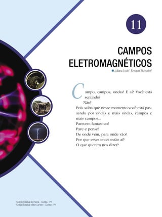165Campos Eletromagnéticos
Física
11
campos
eletromagnéticos
1
Colégio Estadual do Paraná - Curitiba - PR
2
Colégio Estadual Milton Carneiro - Curitiba - PR
Juliana Loch1
, Ezequiel Burkarter2

ampo, campos, ondas! E aí? Você está
sentindo?
Não?
Pois saiba que nesse momento você está pas-
sando por ondas e mais ondas, campos e
mais campos...
Parecem fantasmas!
Pare e pense!
De onde vem, para onde vão?
Por que esses entes estão aí?
O que querem nos dizer?
 
