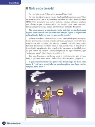 166 Eletromagnetismo
Ensino Médio
	 Nada surge do nada!
Se você não leu o Folhas sobre carga elétrica, leia!
Se você leu, já sabe que o estudo da eletricidade começou com Tales
de Mileto (625-547 a.C.). Apoiado nos trabalhos de Tales, William Gilbert
(1544-1603) acreditava que certos materiais quando atritados emitiam
um eflúvio, o qual era responsável pela atração entre esses materiais.
Provavelmente essa seja a idéia precursora do conceito de campo.
Mas como ocorria a atração entre dois materiais se não havia uma
ligação entre eles? No caso de haver uma atração, “quem” é responsável
pela aplicação da força, uma vez que não há contato?
Gilbert tenta fazer uma analogia com a eletricidade para o magne-
tismo: assim como existiam eflúvios elétricos, deveriam existir eflúvios
magnéticos. Mas concluiu que não era possível, pois não havia trans-
ferência de material e o ferro atraía o ímã, assim como o ímã atraía o
ferro. Então a explicação feita por ele foi a mesma da antiguidade (da-
da por Thales de Mileto): “A força magnética era algo ‘animado’, que
‘imita uma alma’”. (Gilbert. Citado por Gardelli, 2004, p. 15)
Em uma linguagem moderna, com o conhecimento que se tem
hoje, o que seria essa “alma”? Indo além, talvez se possa perguntar:
O que seria essa “alma” que parece sair de um corpo A e dizer a um
corpo B: “e aí, cara, seu vizinho me mandou aplicar uma força e te le-
var para perto dele!”?
 