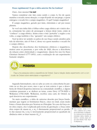 167Campos Eletromagnéticos
Física
Pense rapidamente! O que a idéia anterior lhe faz lembrar?
Claro...Isso mesmo! Um ímã!
Vamos considerar este ímã como sendo o corpo A, foi ele quem
mandou o recado; nessa situação, o corpo B pode ser um prego, e quem
entregou o recado foi o campo magnético. O quê? Campo magnético?
É campo magnético, gerado por ímãs, eletroímãs e até por nosso
planeta.
Se você não tinha lido o folhas sobre carga elétrica até o início des-
te, certamente leu antes de prosseguir a leitura deste texto, então já
“conhece” a carga elétrica. Assim como o ímã “perturba” a região a sua
volta, a carga também o faz, “gerando” um campo elétrico.
Você já deve ter sentido os pelos do seu braço sendo atraídos pela
tela da televisão, não é? Pois é, dessa vez quem mandou o recado foi
o campo elétrico.
Depois das descobertas dos fenômenos elétricos e magnéticos,
muitos anos se passaram, e por volta de 1820, deu-se a descoberta
da relação entre eletricidade e magnetismo. Quem fez isso foi Hans
Christian Oersted (1777-1851), com a realização de um experimento
bastante simples.
Segundo historiadores, não se sabe ao certo se a descoberta foi pre-
vista ou se deu por acaso, mas o que se tem certeza é que a desco-
berta de Orsted despertou interesse na comunidade científica, e alguns
cientistas passaram a se dedicar ao tema, como Davy (1778-1829) e
Wollaston (1766-1828). Wollaston, recebeu uma carta de Orsted, na
qual descrevia seu experimento.
No meio científico, a idéia de universo descrito por forças funda-
mentais que regem os fenômenos físicos, cinco no total, eram muito
fortes e foram descritas por Newton no Principia. No caso da força en-
tre dois corpos, ela é explicada pela teoria da gravitação: a força entre
dois corpos de massa m1
e m2
é diretamente proporcional ao produ-
to das massas (m1
x m2
) e inversamente proporcional ao quadrado da
distância entre as duas massas (d1,2
)2
.
Faça uma pesquisa sobre a experiência de Orsted. Qual a relação deste experimento com a con-
clusão de Orsted sobre eletricidade e magnetismo?
	 PESQUISA
Hans Christian Orsted (1777-
1851). Colaborou com a unifica-
ção da Eletricidade e do Magnetis-
mo, e ainda que não com tamanha
intensidade realizou trabalhos na
Química e escreveu alguns arti-
gos sobre Filosofia. Fonte: http://
en.wikipedia.org

 