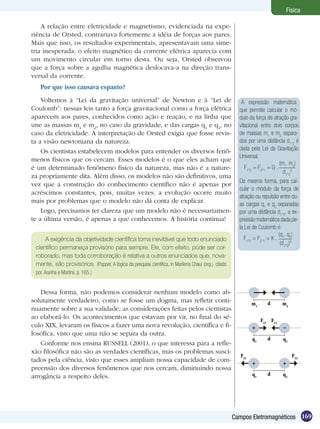 169Campos Eletromagnéticos
Física
A relação entre eletricidade e magnetismo, evidenciada na expe-
riência de Orsted, contrariava fortemente a idéia de forças aos pares.
Mais que isso, os resultados experimentais, apresentavam uma sime-
tria inesperada: o efeito magnético da corrente elétrica aparecia com
um movimento circular em torno desta. Ou seja, Orsted observou
que a força sobre a agulha magnética deslocava-a na direção trans-
versal da corrente.
Por que isso causava espanto?
Voltemos à “Lei da gravitação universal” de Newton e à “Lei de
Coulomb”: nessas leis tanto a força gravitacional como a força elétrica
aparecem aos pares, conhecidos como ação e reação, e na linha que
une as massas m1
e m2
, no caso da gravidade, e das cargas q1
e q2
, no
caso da eletricidade. A interpretação de Orsted exigia que fosse revis-
ta a visão newtoniana da natureza.
Os cientistas estabelecem modelos para entender os diversos fenô-
menos físicos que os cercam. Esses modelos é o que eles acham que
é um determinado fenômeno físico da natureza, mas não é a nature-
za propriamente dita. Além disso, os modelos não são definitivos, uma
vez que a construção do conhecimento científico não é apenas por
acréscimos constantes, pois, muitas vezes, a evolução ocorre muito
mais por problemas que o modelo não dá conta de explicar.
Logo, precisamos ter clareza que um modelo não é necessariamen-
te a última versão, é apenas a que conhecemos. A história continua!
A exigência da objetividade científica torna inevitável que todo enunciado
científico permaneça provisório para sempre. Ele, com efeito, pode ser cor-
roborado, mas toda corroboração é relativa a outros enunciados que, nova-
mente, são provisórios. (Popper, A lógica da pesquisa científica, in Marilena Chaui (org.). citado
por. Aranha e Martins. p. 165.)
Dessa forma, não podemos considerar nenhum modelo como ab-
solutamente verdadeiro, como se fosse um dogma, mas refletir conti-
nuamente sobre a sua validade, as considerações feitas pelos cientistas
ao elaborá-lo. Os acontecimentos que estavam por vir, no final do sé-
culo XIX, levaram os físicos a fazer uma nova revolução, científica e fi-
losófica, visto que uma não se separa da outra.
Conforme nos ensina RUSSELL (2001), o que interessa para a refle-
xão filosófica não são as verdades científicas, mas os problemas susci-
tados pela ciência, visto que esses ampliam nossa capacidade de com-
preensão dos diversos fenômenos que nos cercam, diminuindo nossa
arrogância a respeito deles.
A expressão matemática
que permite calcular o mó-
dulo da força de atração gra-
vitacional entre dois corpos
de massas m1
e m2
separa-
dos por uma distância d1
,2
é
dada pela Lei da Gravitação
Universal:
F1
,2
= F2
,1
= G .
(m1
. m2
)
d1
,2
2
Da mesma forma, para cal-
cular o módulo da força de
atração ou repulsão entre du-
as cargas q1
e q2
separadas
por uma distância d1
,2
, a ex-
pressão matemática dada pe-
la Lei de Coulomb é:
F1
,2
= F2
,1
= K .
(q1
. q2
)
(d1
,2
)2
dm1
m2
dq1
q2
F21
F12
+ +
dq1
q2
F21
F12
+ –
 