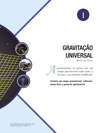 17Gravitação Universal
Física
1
GRAVITAÇÃO
UNIVERSAL
Julia Tieko Fujimoto1

5
Centro Estadual de Educação Básica para Jovens
e Adultos Poty Lazarotto - Curitiba - PR
parentemente, ao passar por um
campo gravitacional muito forte, a
luz tem a sua trajetória modificada.
Existiria um campo gravitacional, suficiente-
mente forte, a ponto de aprisioná-la?
 