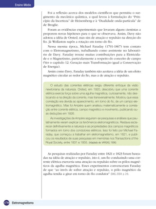170 Eletromagnetismo
Ensino Médio
Foi a reflexão acerca dos modelos científicos que permitiu o sur-
gimento da mecânica quântica, a qual levou à formulação do “Prin-
cípio da Incerteza” de Heisemberg e à “Dualidade onda-partícula” de
de Broglie.
Foram as evidências experimentais que levaram alguns cientistas a
proporem novas hipóteses para o que se observava. Assim, Davy não
adotou a idéia de Orsted, mas sim de atração e repulsão na direção do
fio. Já Wollaston supôs a rotação em torno do fio.
Nessa mesma época, Michael Faraday (1791-1867) tem contato
com o Eletromagnetismo, trabalhando como assistente no laborató-
rio de Davy. Faraday trouxe muitas contribuições para a Eletricida-
de e o Magnetismo, particularmente a respeito do conceito de campo
(Ver o capítulo 12: Geração mais Transformação igual a Conservação
de Energia).
Assim como Davy, Faraday também não aceitava a idéia de um efeito
magnético circular ao redor do fio, mas a de atração e repulsão.
O estudo das correntes elétricas exigiu diferente enfoque da visão
newtoniana da natureza. Orsted, em 1920, descobriu que uma corrente
elétrica exercia força sobre uma agulha magnética, curiosamente, não des-
locando-a na direção da corrente, mas transversalmente. Mostrou que essa
correlação era devida ao aparecimento, em torno do fio, de um campo ele-
tromagnético. Mas foi Ampére quem analisou matematicamente a correla-
ção entre corrente elétrica, campo magnético e movimento, publicando su-
as deduções em 1826.
Às investigações de Ampére seguiram-se pesquisas e análises que pau-
latinamente vieram explicar os fenômenos eletromagnéticos. Restava escla-
recer definitivamente a natureza e as propriedades dos campos magnéticos
formados em torno dos condutores elétricos. Isso foi feito por Michael Fa-
raday, que começou a trabalhar em eletromagnetismo, em 1821, e publi-
cou os resultados de suas pesquisas em memórias nos Transactions of the
Royal Society, entre 1831 e 1855. (Adaptado de: VARGAS, 1996)
As pesquisas realizadas por Faraday entre 1821 e 1823 foram basea-
das na idéia de atração e repulsão, isto é, um fio conduzindo uma cor-
rente elétrica exerceria uma atração ou repulsão sobre os pólos magné-
ticos da agulha magnética. Esses experimentos convenceram Faraday
de que “ao invés de sofrer atração e repulsão, o pólo magnético da
agulha tendia a girar em torno do fio condutor” (DIAS, 2004, p. 24).
 
