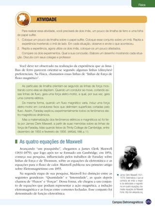 171Campos Eletromagnéticos
Física
Para realizar essa atividade, você precisará de dois imãs, um pouco de limalha de ferro e uma folha
de papel sulfite.
1.	 Coloque um pouco da limalha sobre o papel sulfite. Coloque esse conjunto sobre um imã. Repita a
experiência invertendo o imã de lado. Em cada situação, observe e anote o que aconteceu.
2.	 Repita a experiência, agora utilize os dois imãs, coloque-os um pouco afastados.
Compare os dois experimentos. Qual a sua conclusão. Elabore um desenho mostrando cada situa-
ção. Discuta com seus colegas e professor.
	 ATIVIDADE
Você deve ter observado na realização da experiência que as lima-
lhas de ferro parecem orientar-se segundo algumas linhas (direções)
preferenciais. Na Física, chamamos essas linhas de “linhas de força de
fluxo magnético”.
As partículas de limalha orientam-se segundo as linhas de força mos-
trando como elas se dispõem. Quando um condutor se move, cortando es-
sas linhas de fluxo, gera uma força eletro-motriz, a qual, por sua vez, gera
uma corrente elétrica.
Da mesma forma, quando um fluxo magnético varia, induz uma força
eletro-motriz em condutores fixos que delimitam superfícies cortadas pelo
fluxo. Assim, Faraday explicou experimentalmente todos os fenômenos ele-
tro-magnéticos-dinâmicos.
Mas a matematização dos fenômenos elétricos e magnéticos só foi fei-
ta por James Clerk Maxwell, a partir de suas memórias sobre as linhas de
força de Faraday, lidas quando felow do Trinity College de Cambridge, entre
dezembro de 1855 e fevereiro de 1856. (VARGAS, 1996, p. 11)
	 As quatro equações de Maxwell
Avançando “um pouquinho”, chegamos a James Clerk Maxwell
(1831-1879), que logo após ter se formado em Cambridge, em 1854,
começa sua pesquisa, influenciado pelos trabalhos de Faraday sobre
linhas de força e de Thomson, sobre as equações da eletrostática e as
equações para o fluxo de calor. Maxwell publicou seu primeiro artigo
sobre Eletromagnetismo em 1855.
Na segunda etapa de sua pesquisa, Maxwell fez distinção entre as
seguintes grandezas: “Quantidade” e “Intensidade”, as quais depois
chamou de “Fluxos” e “Forças”. Dessa forma, ele chegou a um conjun-
to de equações que podiam representar a ação magnética, a indução
eletromagnética e as forças entre correntes fechadas. Esse conjunto foi
denominado de função eletrotônica.
James Clerk Maxwell (1831-
1879). Sistematizou o que se
conhecia até então a respei-
to de eletricidade e magnetis-
mo em quatro equações, cha-
madas equações de Maxwell.
Fonte: http://en.wikipedia.org

 