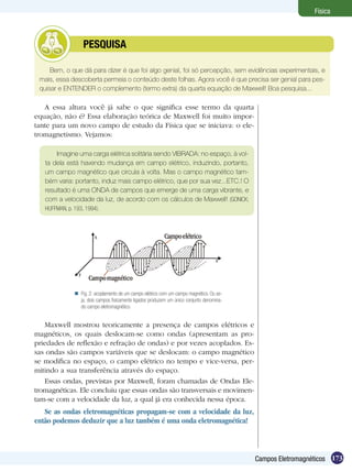 173Campos Eletromagnéticos
Física
Bem, o que dá para dizer é que foi algo genial, foi só percepção, sem evidências experimentais, e
mais, essa descoberta permeia o conteúdo deste folhas. Agora você é que precisa ser genial para pes-
quisar e ENTENDER o complemento (termo extra) da quarta equação de Maxwell! Boa pesquisa...
	 PESQUISA
A essa altura você já sabe o que significa esse termo da quarta
equação, não é? Essa elaboração teórica de Maxwell foi muito impor-
tante para um novo campo de estudo da Física que se iniciava: o ele-
tromagnetismo. Vejamos:
Imagine uma carga elétrica solitária sendo VIBRADA: no espaço, à vol-
ta dela está havendo mudança em campo elétrico, induzindo, portanto,
um campo magnético que circula à volta. Mas o campo magnético tam-
bém varia: portanto, induz mais campo elétrico, que por sua vez...ETC.! O
resultado é uma ONDA de campos que emerge de uma carga vibrante, e
com a velocidade da luz, de acordo com os cálculos de Maxwell! (GONICK;
HUFFMAN, p. 193, 1994).
Maxwell mostrou teoricamente a presença de campos elétricos e
magnéticos, os quais deslocam-se como ondas (apresentam as pro-
priedades de reflexão e refração de ondas) e por vezes acoplados. Es-
sas ondas são campos variáveis que se deslocam: o campo magnético
se modifica no espaço, o campo elétrico no tempo e vice-versa, per-
mitindo a sua transferência através do espaço.
Essas ondas, previstas por Maxwell, foram chamadas de Ondas Ele-
tromagnéticas. Ele concluiu que essas ondas são transversais e movimen-
tam-se com a velocidade da luz, a qual já era conhecida nessa época.
Se as ondas eletromagnéticas propagam-se com a velocidade da luz,
então podemos deduzir que a luz também é uma onda eletromagnética!
Fig. 2: acoplamento de um campo elétrico com um campo magnético. Ou se-
ja, dois campos fisicamente ligados produzem um único conjunto denomina-
do campo eletromagnético.

 