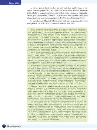 174 Eletromagnetismo
Ensino Médio
Hertz realizou experiências sobre a propagação das ondas eletromag-
néticas utilizando como transmissor pontas metálicas pelas quais saltavam
faíscas elétricas e, como receptor, espiras metálicas. Em suas experiências,
demonstrou que tais ondas refletiam-se contra placas metálicas. Apesar de
ter tentado medir a velocidade de propagação dessas ondas, só mais tarde
outros pesquisadores verificaram que essa velocidade era exatamente igual
a da luz. A diferença estava no comprimento de onda de luz, frações de mí-
cron, enquanto que as ondas hertzianas tinham comprimentos medidos de
centímetros até centenas de metros.
Ficou assim demonstrado que um campo elétrico, mesmo formado no
espaço vazio, variável com o tempo, formaria correntes de deslocamento
que produziriam, em torno de si, campos magnéticos que também se des-
locariam no espaço. Assim, formar-se-iam ondas eletromagnéticas que se
propagariam no espaço com a velocidade da luz.
Nessa época foram descobertos os raios infravermelhos, os ultravioletas e
os raios X. Todas essas radiações mostraram reflexão e difração, como a luz;
portanto, seriam todas elas ondas eletromagnéticas que obedeciam às equa-
ções de Maxwell e foi também demonstrado que o calor era transmitido como
irradiação hertziana. Dessa forma, matematizava-se o vasto domínio das irradia-
ções de energia, deixando o caminho pronto para que, em 1900, Max Planck
pudesse explicar o comportamento da energia irradiada pelos chamados cor-
pos negros, dando início ao que hoje chamamos de mecânica quântica.
Maxwell não utilizou modelos mecânicos para explicar suas teorias, re-
forçando a idéia de que a formulação matemática era a única maneira de,
pelo menos, vislumbrar a natureza daquela “coisa que se conserva (a ener-
gia)”. Nesse sentido, Hertz também deixou de lado qualquer modelo mecâ-
nico para insistir que só as equações de Maxwell poderiam encerrar todo o
conhecimento possível sobre a natureza das ondas hertzianas.
As conclusões finais da física clássica mostravam que a natureza da
energia seria essencialmente formal, ou seja, sua realidade estaria mais nas
expressões matemáticas do que nos seus efeitos sensíveis. Não que a coi-
sa matemática fosse “a coisa em si, que se transforma”, mas permitia entre-
vê-la. Com a descoberta dos quanta, essa concepção de energia não se
modifica; pelo contrário, veio a mostrar que a natureza corpuscular da ener-
gia estava mais próxima da (natureza) dos números do que da (natureza)
das substâncias. (Adaptado de VARGAS, 1996).
De fato, a partir dos trabalhos de Maxwell, fica evidenciada a na-
tureza eletromagnética da luz. Esses trabalhos unificaram as idéias de
Eletricidade e Magnetismo, que até então eram estudados separada-
mente, juntamente com a Óptica. Os três campos de estudos, passaram
a fazer parte de um mesmo grupo: os fenômenos eletromagnéticos.
Os trabalhos de Maxwell obtiveram evidências experimentais com
as experiências realizadas por Heinrich Hertz, em 1885.
 