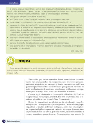 176 Eletromagnetismo
Ensino Médio
Agora que você já sabe como se dá o processo de transmissão de informações no rádio, que tal
fazer a mesma coisa para a televisão, observando, inclusive como se dá o processo de formação de
imagens na TV.
	 PESQUISA
O sistema pelo qual transmitimos o som do rádio é razoavelmente complexo. Desde o microfone da
estação até o alto-falante do aparelho receptor, o som passa por várias fases e sofre diversas transfor-
mações. Para termos uma idéia, indicamos a seguir as principais etapas envolvidas:
	 produção de som pela voz humana, música etc.;
	 as ondas sonoras, que são variações da pressão do ar que atingem o microfone;
	 no microfone o som é convertido em corrente elétrica alternada de baixa freqüência;
	 esta corrente elétrica de baixa freqüência causa alterações na corrente de alta freqüência, produzi-
da na estação. É através da alta freqüência desta corrente que identificamos as estações transmis-
soras no visor do aparelho; desta forma, a corrente elétrica que representa o som transformado e a
corrente elétrica produzida na estação são “combinadas” de forma que esta última funciona como
se fosse o veículo transportador do som;
	 esta “nova” corrente elétrica se estabelece na antena da estação transmissora e através do espaço
a informação se propaga em todas as direções;
	 a antena do aparelho de rádio colocada nesse espaço captará essa informação;
	 se o aparelho estiver sintonizado na freqüência da corrente produzida pela estação, o som poderá
ser ouvido pelo alto-falante.
(GREF, 1993, p. 236)
Você sabia que muitos conceitos físicos contribuíram (e contri-
buem) para criar caminhos na compreensão dos processos que acon-
tecem nos seres vivos, por exemplo, a função e estrutura de moléculas
que estão presentes nestes. Novas técnicas, que aparecem baseadas no
maior conhecimento de partículas subatômicas, colaboraram enorme-
mente para o avanço dessa nova área de estudo, a Biofísica.
Citamos, aqui, a Ressonância Paramagnética Eletrônica (RPE), técni-
ca apresentada por Zavojski, em 1945. Esta tem colaborado para o es-
tudo da mioglobina e da hemoglobina. Como acontece?
Dentro do magnetismo, as substâncias são classificadas como fer-
romagnéticas, diamagnéticas e paramagnéticas. Nesse último grupo,
enquadram-se muitas moléculas biológicas, entre elas a hemoglobi-
na, responsável pelo transporte de oxigênio no sangue. Essas molécu-
las possuem átomos de ferro e, por esse motivo, quando submetidas a
campos magnéticos, magnetizam-se. Como exemplo, uma amostra de
 