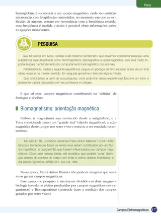 177Campos Eletromagnéticos
Física
hemoglobina é submetida a um campo magnético, onde são emitidas
microondas com freqüências controladas, no momento em que as mo-
léculas da amostra entram em ressonância com a freqüência emitida,
essa freqüência é medida e assim é possível obter informações sobre
as ligações moleculares.
Que tal buscar em livros, revistas e até mesmo na Internet o que devemos considerar para que uma
substância seja classificada como ferromagnética, diamagnética ou paramagnética. Isso será muito im-
portante para o entendimento do comportamento biomagnético dos animais.
Paralelamente, realize a seguinte experiência: pegue um pedaço de ferro e passe sobre ele um imã
várias vezes e no mesmo sentido. Em seguida aproxime o ferro de alguns metais.
Que conclusões, a partir de sua pesquisa, você pode tirar dessa experiência? Escreva um texto e
apresente-o para discussão com seu professor e colegas.
	 PESQUISA
E que tal essa: campos magnéticos contribuindo na “vidinha” de
formigas e abelhas!
	 Biomagnetismo: orientação magnética
Embora o magnetismo seja conhecido desde a antigüidade, e a
Terra considerada como um “grande ímã” (dipolo magnético), a ação
magnética deste campo nos seres vivos começou a ser estudada recen-
temente.
No século 18, o médico vienense Franz Anton Mesmer (1734-1815)
lançou a teoria de que todos os seres vivos seriam constituídos por um ‘flui-
do magnético’, o que permitia que fossem influenciados por campos mag-
néticos. Com base nessas idéias, ele acreditou que poderia ‘curar’ doen-
ças através do contato do corpo com ímãs e outros objetos imantados, e
daí passou à prática. (Araújo, B. D., et al, p.24, 1999)
Nessa época, Franz Anton Mesmer não poderia imaginar que seres
vivos geram campos magnéticos.
Esse campo de pesquisa é atualmente dividido em dois: magneto-
biologia (estuda os efeitos produzidos por campos magnéticos nos or-
ganismos) e Biomagnetismo (pretende fazer a medição dos campos
gerados por seres vivos).
 
