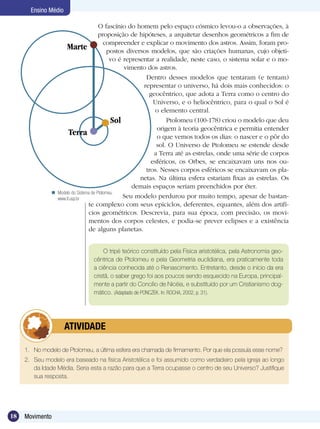 18 Movimento
Ensino Médio
O fascínio do homem pelo espaço cósmico levou-o a observações, à
proposição de hipóteses, a arquitetar desenhos geométricos a fim de
compreender e explicar o movimento dos astros. Assim, foram pro-
postos diversos modelos, que são criações humanas, cujo objeti-
vo é representar a realidade, neste caso, o sistema solar e o mo-
vimento dos astros.
Dentro desses modelos que tentaram (e tentam)
representar o universo, há dois mais conhecidos: o
geocêntrico, que adota a Terra como o centro do
Universo, e o heliocêntrico, para o qual o Sol é
o elemento central.
Ptolomeu (100-178) criou o modelo que deu
origem à teoria geocêntrica e permitia entender
o que vemos todos os dias: o nascer e o pôr do
sol. O Universo de Ptolomeu se estende desde
a Terra até as estrelas, onde uma série de corpos
esféricos, os Orbes, se encaixavam uns nos ou-
tros. Nesses corpos esféricos se encaixavam os pla-
netas. Na última esfera estariam fixas as estrelas. Os
demais espaços seriam preenchidos por éter.
Seu modelo perdurou por muito tempo, apesar de bastan-
te complexo com seus epiciclos, deferentes, equantes, além dos artifí-
cios geométricos. Descrevia, para sua época, com precisão, os movi-
mentos dos corpos celestes, e podia-se prever eclipses e a existência
de alguns planetas.
1.	 No modelo de Ptolomeu, a última esfera era chamada de firmamento. Por que ela possuía esse nome?
2. 	 Seu modelo era baseado na física Aristotélica e foi assumido como verdadeiro pela igreja ao longo
da Idade Média. Seria esta a razão para que a Terra ocupasse o centro de seu Universo? Justifique
sua resposta.
	 ATIVIDADE
O tripé teórico constituído pela Física aristotélica, pela Astronomia geo­
cêntrica de Ptolomeu e pela Geometria euclidiana, era praticamente toda
a ciência conhecida até o Renascimento. Entretanto, desde o início da era
cristã, o saber grego foi aos poucos sendo esquecido na Europa, principal-
mente a partir do Concílio de Nicéia, e substituído por um Cristianismo dog-
mático. (Adaptado de PONCZEK. In: ROCHA, 2002, p. 31).
Marte
Sol
Terra
Modelo do Sistema de Ptolomeu.
www.if.usp.br

 