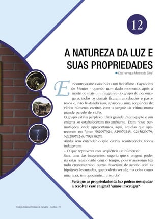183A natureza da luz e suas propriedades
Física
12
A natureza da luz e
suas propriedades
Otto Henrique Martins da Silva1

1
Colégio Estadual Protásio de Carvalho - Curitiba - PR
ncontrava-me assistindo a um belo filme - Caçadores
de Mentes - quando num dado momento, após a
morte de mais um integrante do grupo de persona-
gens, todos os demais ficaram atordoados e pavo-
rosos e, não bastando isso, apareceu uma seqüência de
vários números escritos com o sangue da vítima numa
grande parede de vidro.
O grupo estava perplexo. Uma grande interrogação e um
enigma se estabeleceram no ambiente. Eram nove per-
mutações, onde apresentamos, aqui, aquelas que apa-
receram no filme: 582997924, 829979245, 9245829979,
52929979248, 792458279.
Ainda sem entender o que estava acontecendo, todos
indagavam:
– O que representa esta seqüência de números?
Sara, uma das integrantes, sugeriu que o enigma pode-
ria estar relacionado com o tempo, pois o assassino fez
tudo cronometrado; outros disseram, de acordo com as
hipóteses levantadas, que poderia ser alguma coisa como
uma taxa, um quociente... absurdo!
Será que as propriedades da luz podem nos ajudar
a resolver esse enigma? Vamos investigar?
 