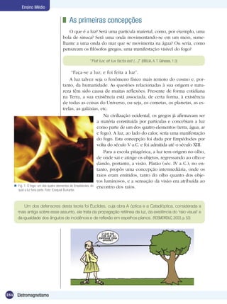 184 Eletromagnetismo
Ensino Médio
	 As primeiras concepções
O que é a luz? Será uma partícula material, como, por exemplo, uma
bola de sinuca? Será uma onda movimentando-se em um meio, seme-
lhante a uma onda do mar que se movimenta na água? Ou seria, como
pensavam os filósofos gregos, uma manifestação visível do fogo?
Fig. 1. O fogo: um dos quatro elementos de Empédocles, do
qual a luz faria parte. Foto: Ezequiel Burkarter.

“Fiat lux; et lux facta est (...)” (BÍBLIA, A. T. Gêneses, 1:3)
“Faça-se a luz; e foi feita a luz”.
A luz talvez seja o fenômeno físico mais remoto do cosmo e, por-
tanto, da humanidade. As questões relacionadas à sua origem e natu-
reza têm sido causa de muitas reflexões. Presente de forma cotidiana
na Terra, a sua existência está associada, de certa forma, à existência
de todas as coisas do Universo, ou seja, os cometas, os planetas, as es-
trelas, as galáxias, etc.
Na civilização ocidental, os gregos já afirmavam ser
a matéria constituída por partículas e concebiam a luz
como parte de um dos quatro elementos (terra, água, ar
e fogo). A luz, ao lado do calor, seria uma manifestação
do fogo. Esta concepção foi dada por Empédocles por
volta do século V a.C. e foi admitida até o século XIII.
Para a escola pitagórica, a luz tem origem no olho,
de onde sai e atinge os objetos, regressando ao olho e
dando, portanto, a visão. Platão (séc. IV a.C.), no en-
tanto, propôs uma concepção intermediária, onde os
raios eram emitidos, tanto do olho quanto dos obje-
tos luminosos, e a sensação da visão era atribuída ao
encontro dos raios.
Um dos defensores desta teoria foi Euclides, cuja obra A óptica e a Catadióptica, considerada a
mais antiga sobre esse assunto, ele trata da propagação retilínea da luz, da existência do ‘raio visual’ e
da igualdade dos ângulos de incidência e de reflexão em espelhos planos. (ROSMORDUC, 2003, p. 53)
 