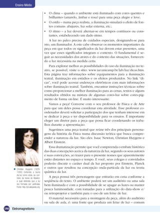 186 Eletromagnetismo
Ensino Médio
	 O clima – quando o ambiente está iluminado com cores quentes e
brilhantes (amarelo, âmbar e rosa) para uma peça alegre e leve;
	 O estilo – numa peça realista, a iluminação simulará o efeito de fon-
tes comuns: abajures, luz solar externa, etc.;
	 O ritmo – a luz deverá alternar-se em tempos contínuos ou cons-
tantes, estabelecendo um dado ritmo.
A luz no palco precisa de cuidados especiais, designando-se para
isto, um iluminador. A este cabe observar os momentos importantes da
peça em que todos os significados da luz devem estar presentes, uma
vez que esses significados integram o contexto. O fundamental é se-
guir as necessidades dos atores e do contexto das situações, fornecen-
do a luz necessária na medida certa.
Para explorar melhor as possibilidades do uso da iluminação no te-
atro, se possível, visite o sítio: www.iar.unicamp.br/lab/luz/dicas.htm.
Esta página traz informações sobre equipamentos para a iluminação
teatral, iluminação em estúdios e os efeitos produzidos. No link “di-
cas”, você pode acessar endereços eletrônicos com mais informações
sobre iluminação teatral. Também, encontrar instruções técnicas sobre
como proporcionar a melhor iluminação para as cenas, textos e alguns
resultados obtidos na mistura de algumas cores-luz sobre cores-pig-
mento de forma on-line. É muito interessante.
Vamos a peça! Converse com o seu professor de Física e de Arte
para que um deles possa coordenar esta atividade. Esse professor co-
ordenador deverá solicitar a participação dos que tenham interesse em
se dedicar à peça e ter disponibilidade para os ensaios. É importante
eleger um diretor para a peça que possa ficar coordenando os traba-
lhos durante a apresentação.
Sugerimos uma peça teatral que reúne três dos principais persona-
gens da história da Física numa discussão teórica que busca compre-
ender a natureza da luz. São eles: Isaac Newton, Christian Huygens e
Albert Einstein.
Essa dramatização permite que você compreenda o embate histórico
das duas concepções acerca da natureza da luz, segundo os seus autores
e suas convicções, ao trazer para o presente nomes que aparentemente
estão distantes no espaço e tempo. E você, seus colegas e convidados
poderão discutir o caráter dual da luz proposto por Einstein, Planck
e outros que resultou na concepção onda-partícula da luz ou teoria
quântica da luz.
A peça possui três personagens que entrarão em cena conforme a
seqüência do texto. O ambiente poderá ser um auditório ou uma sala
bem iluminada e com a possibilidade de se apagar as luzes ou manter
pouca luminosidade, com tomadas para a utilização do data-show e/
ou retroprojetor e também para o uso de um feixe de luz.
O material necessário para a montagem da peça, além do auditório
ou sala de aula, é: uma fonte que produza um feixe de luz – comum
Christian Huygens (1629-
1695) Defendia a teoria
da luz como onda, ao con-
trário da teoria de Newton,
a qual defendia que a luz
era formada por partículas.
Fonte: http://pt.wikipedia.org

 