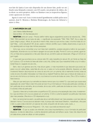 187A natureza da luz e suas propriedades
Física
nos kits de óptica (caso não disponha de um desses kits, pode ser uti-
lizado uma lâmpada comum); um CD usado; um projetor de slides, da-
ta-show ou retro-projetor; slides ou lâminas com as respectivas figuras,
como aparecem no texto.
Agora é com você. Leia o texto teatral (gentilmente cedido pelos seus
autores, José E. Moreira e Betânia Montenegro, da Seara da Ciência) e
mãos à obra.
A NATUREZA DA LUZ
José E. Moreira e Betânia Montenegro
Seara da Ciência – UFC. http://www.seara.ufc.br
NEWTON (entra em cena) – Preciso definir melhor alguns segredinhos acerca da natureza da... (TAM,
TAM, TAM acendem-se as luzes da sala – o significado da expressão “TAM, TAM, TAM”, fica a cargo de
quem dirigir a peça.). Afinal, do que ela é mesmo feita, essa luz que enche a sala, e ilumina todas as coi-
sas? Mas... como estudá-la? Ah! Já sei, usarei o método científico que o Galileu desenvolveu e que eu te-
nho aperfeiçoado ao longo das minhas pesquisas.
Acho que, se eu concentrar a luz num feixe bem estreitinho, poderei estudá-la melhor do que assim,
espalhada. (Acende-se a luz do feixe e apagam-se as luzes da sala). Pronto! É como eu pensei, agora te-
nho um feixe de luz (passando a mão pelo feixe de luz), prontinho para ser dissecado. (Pega um CD em al-
gum lugar).
O que será que acontece se eu colocar este CD, esta maravilha do século XX, em frente ao feixe de
luz? (coloca o CD na frente do feixe até obter o arco íris). (Grita) Uau! Que maravilha! Então a luz é multico-
lorida! Esse é o segredo do arco-íris...
Bem, não é um glorioso arco-íris, mas dá pro gasto, o mais importante é que descobri que posso se-
parar a luz em várias fatias, cada fatia de uma cor, e cada cor numa posição diferente. (Aparece um slide
mostrando Newton decompondo as cores do arco-íris com um prisma). Isto é realmente incrível, todas as
cores do arco-íris estão misturadas num feixe de luz original! Podemos dizer que a mistura de todas as co-
res do arco-íris forma a cor branca, isto é, a luz branca é a soma de todas as cores. (Tira o CD e mostra o
feixe branco).
Mas por que será que a luz vermelha se desvia menos que a luz violeta? E o que será que causa essa
separação de cores? Mas é claro! Só pode ser isso! A luz é formada por minúsculas partículas coloridas, aí
tem partículas de luz vermelha, de luz amarela, de luz azul, enfim, partículas de todas as cores. A luz é mul-
ti-colorida e feita de partículas!
Quando o feixe de luz incide sobre a superfície do CD, provoca uma separação das cores, é exatamen-
te o que acontece com a luz ao passar por um prisma. O CD e o prisma separam as partículas mais leves
das mais pesadas. (Recoloca o CD dispersando a luz).
Bem, se raciocinamos assim, as partículas da luz vermelha devem ser mais pesadas, e por isso elas se
desviam menos. E se as azuis se desviam mais, é porque são mais leves! (Newton, maravilhado, olha para
o teto ou para a tela onde tem um pipocar de cores, enquanto ele diz luzes, luzes, luzes...).
HUYGENS (Pronuncia-se ‘Róiguens’) – Oh, mas o que está acontecendo aqui?
NEWTON – É que eu acabo de entender uma coisa importantíssima: a luz é formada de partículas!
(Aparece, na tela do data-show, o prisma desviando partículas vermelhas e azuis. Caso não disponha de
um data-show, pode-se utilizar um retro-projetor).
 